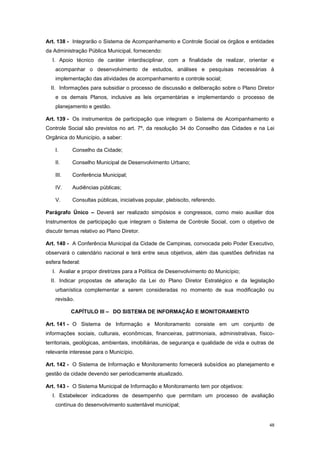 48
Art. 138 - Integrarão o Sistema de Acompanhamento e Controle Social os órgãos e entidades
da Administração Pública Municipal, fornecendo:
I. Apoio técnico de caráter interdisciplinar, com a finalidade de realizar, orientar e
acompanhar o desenvolvimento de estudos, análises e pesquisas necessárias à
implementação das atividades de acompanhamento e controle social;
II. Informações para subsidiar o processo de discussão e deliberação sobre o Plano Diretor
e os demais Planos, inclusive as leis orçamentárias e implementando o processo de
planejamento e gestão.
Art. 139 - Os instrumentos de participação que integram o Sistema de Acompanhamento e
Controle Social são previstos no art. 7º, da resolução 34 do Conselho das Cidades e na Lei
Orgânica do Município, a saber:
I. Conselho da Cidade;
II. Conselho Municipal de Desenvolvimento Urbano;
III. Conferência Municipal;
IV. Audiências públicas;
V. Consultas públicas, iniciativas popular, plebiscito, referendo.
Parágrafo Único – Deverá ser realizado simpósios e congressos, como meio auxiliar dos
Instrumentos de participação que integram o Sistema de Controle Social, com o objetivo de
discutir temas relativo ao Plano Diretor.
Art. 140 - A Conferência Municipal da Cidade de Campinas, convocada pelo Poder Executivo,
observará o calendário nacional e terá entre seus objetivos, além das questões definidas na
esfera federal:
I. Avaliar e propor diretrizes para a Política de Desenvolvimento do Município;
II. Indicar propostas de alteração da Lei do Plano Diretor Estratégico e da legislação
urbanística complementar a serem consideradas no momento de sua modificação ou
revisão.
CAPÍTULO III – DO SISTEMA DE INFORMAÇÃO E MONITORAMENTO
Art. 141 - O Sistema de Informação e Monitoramento consiste em um conjunto de
informações sociais, culturais, econômicas, financeiras, patrimoniais, administrativas, físico-
territoriais, geológicas, ambientais, imobiliárias, de segurança e qualidade de vida e outras de
relevante interesse para o Município.
Art. 142 - O Sistema de Informação e Monitoramento fornecerá subsídios ao planejamento e
gestão da cidade devendo ser periodicamente atualizado.
Art. 143 - O Sistema Municipal de Informação e Monitoramento tem por objetivos:
I. Estabelecer indicadores de desempenho que permitam um processo de avaliação
contínua do desenvolvimento sustentável municipal;
 