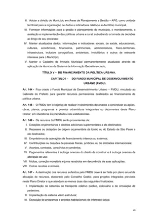 49
II. Adotar a divisão do Município em Áreas de Planejamento e Gestão – APG, como unidade
territorial para a organização de dados e indicadores relativos ao território municipal,
III. Fornecer informações para a gestão e planejamento do município, o monitoramento, a
avaliação e implementação das políticas urbana e rural, subsidiando a tomada de decisões
ao longo de seu processo;
IV. Manter atualizados dados, informações e indicadores sociais, de saúde, educacionais,
culturais, econômicos, financeiros, patrimoniais, administrativos, físico-territoriais,
infraestrutura, inclusive cartográficos, ambientais, imobiliários e outros de relevante
interesse para o Município;
V. Manter o Cadastro de Imóveis Municipal permanentemente atualizado através da
aplicação de técnicas de Sistema de Informação Georeferenciado;
TÍTULO V – DO FINANCIAMENTO DA POLÍTICA URBANA.
CAPÍTULO I – DO FUNDO MUNICIPAL DE DESENVOLVIMENTO
URBANO (FMDU)
Art. 144 - Fica criado o Fundo Municipal de Desenvolvimento Urbano – FMDU, vinculado ao
Gabinete do Prefeito para garantir recursos permanentes destinados ao financiamento da
política urbana.
Art. 145 - O FMDU tem o objetivo de realizar investimentos destinados a concretizar as ações,
obras, planos, programas e projetos urbanísticos integrantes ou decorrentes deste Plano
Diretor, em obediência às prioridades nele estabelecidas.
Art. 146 - Os recursos do FMDU serão provenientes de:
I. Dotações orçamentárias e créditos adicionais suplementares a ele destinados;
II. Repasses ou dotações de origem orçamentária da União ou do Estado de São Paulo a
ele destinados;
III. Empréstimos de operações de financiamento internos ou externos;
IV. Contribuições ou doações de pessoas físicas, jurídicas, ou de entidades internacionais;
V. Acordos, contratos, consórcios e convênios;
VI. Pagamentos referentes à outorga onerosa do direito de construir e à outorga onerosa de
alteração de uso;
VII. Multas, correção monetária e juros recebidos em decorrência de suas aplicações;
VIII. Outras receitas eventuais.
Art. 147 - A destinação dos recursos auferidos pelo FMDU deverá ser feita por plano anual de
alocação de recursos, elaborado pelo Conselho Gestor, para projetos integrados previstos
neste Plano Diretor e que atendam ao menos duas das seguintes finalidades:
I. Implantação de sistemas de transporte coletivo público, cicloviário e de circulação de
pedestres;
II. Implantação de sistema viário estrutural;
III. Execução de programas e projetos habitacionais de interesse social;
 