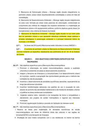 5
II. Macrozona de Estruturação Urbana – Abrange região situada integralmente no
perímetro urbano, possui áreas reconhecidamente consolidadas e outras em fase de
consolidação.
III. Macrozona de Desenvolvimento Ordenado – Abrange região situada integralmente
na zona rural, formada por áreas rurais passíveis de urbanização, condicionada ao
cumprimento dos critérios de mitigação dos impactos ambientais e a implantação de
infraestrutura urbana e de equipamentos públicos, conforme objetivos gerais dessa Lei
Complementar e dos critérios do Estatuto da Cidade.
IV. Macrozona de Relevância Ambiental – Abrange região situada na sua maior parte
fora do perímetro urbano e que apresenta relevância ambiental, áreas públicas e
privadas estratégicas à preservação ambiental e o principal manancial hídrico do
município, o rio Atibaia.
§ 1º - As áreas das 04 (quatro) Macrozonas estão indicadas no anexo ANEXO I –
§ 2º - O aumento de perímetro urbano na Macrozona de Desenvolvimento Ordenado
ocorrerá mediante Lei específica, obedecendo aos parâmetros do art. 42 –B do Estatuto
da Cidade.
SEÇÃO II - DOS OBJETIVOS E DIRETRIZES ESPECÍFICOS POR
MACROZONA
Art. 6º - São objetivos específicos para a Macrozona Macrometropolitana:
I. Promover a urbanização, de caráter macrometropolitano, visando a qualidade
urbanística e ambiental vinculada ao desenvolvimento econômico;
II. Integrar o Aeroporto de Viracopos e a Unicamp/Ciatec II ao desenvolvimento urbano
do município, visando a apropriação das oportunidades geradas para a melhoria das
condições de vida da população;
III. Incentivar o desenvolvimento de atividades econômicas relevantes, especialmente ao
longo das estruturas rodoviárias;
IV. Incentivar transformações estruturais nos padrões de uso e ocupação do solo,
através do aumento das densidades habitacionais e da mescla de atividades urbanas
e qualificar as áreas residenciais consolidadas;
V. Implantar sistema viário, rodoviário e de transportes de forma a compatibilizar o
atendimento aos projetos de caráter metropolitano e regional aos interesses
municipais;
VI. Promover regularização fundiária e previsão de habitação de interesse social.
Art. 7º - São diretrizes específicas para a Macrozona Macrometropolitana:
I. Reserva de áreas para implantação de atividades econômicas de escala
macrometropolitana nas áreas de influência direta das rodovias e nas regiões da
Unicamp/CIATEC e do Aeroporto de Viracopos
II. Ampliação de usos mistos compatíveis com o uso residencial, no interior de bairros
 