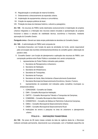 50
IV. Regularização e constituição de reserva fundiária;
V. Ordenamento e direcionamento da expansão urbana;
VI. Implantação de equipamentos urbanos e comunitários;
VII. Criação de espaços públicos de lazer;
VIII. Proteção de áreas de interesse histórico, cultural ou paisagístico.
Art. 148 - Os recursos do FMDU serão destinados exclusivamente à implantação de projetos
urbanos integrados e a liberação dos recursos estará vinculada à apresentação de projetos
funcional e básico e estudos de viabilidade técnica, econômica e financeira, mediante
aprovação do Conselho Gestor.
Parágrafo único - Deverá ser dada ampla publicidade às decisões do Conselho Gestor.
Art. 149 - A administração do FMDU será composta de:
I. Secretaria Executiva: com função de apoio às atividades do fundo, sendo responsável
pela convocação das reuniões ordinárias/extraordinárias do conselho gestor, elaboração de
pautas e atas;
II. Conselho Gestor: com função de planejamento e aplicação dos recursos do FMDU, com
composição paritária entre Poder Público e sociedade civil, sendo composta de:
I. representantes do Poder Público indicados pelo prefeito:
1. Secretaria de Planejamento e Urbanismo;
2. Secretaria de Habitação;
3. Secretaria de Infraestrutura;
4. Secretaria de Transportes;
5. Secretaria de Finanças;
6. Secretaria de Verde, Meio Ambiente e Desenvolvimento Sustentável.
7. Secretaria Municipal de Desenvolvimento Econômico, Social e Turismo.
II. representantes da sociedade civil indicados pelos conselhos municipais ou
diretamente eleitos:
1. CONCIDADE - Conselho da Cidade;
2. CMH – Conselho Municipal de Habitação;
3. CMTTC – Conselho Municipal de Trânsito e Transportes de Campinas;
4. COMDEMA – Conselho Municipal do Meio Ambiente;
5. CONDEPACC – Conselho de Defesa do Patrimônio Cultural de Campinas;
6. CMDU – Conselho Municipal de Desenvolvimento Urbano;
7. CMDR – Conselho Municipal de Desenvolvimento Rural
8. Instituições de ensino e pesquisa na área do urbanismo e planejamento
urbano.
TÍTULO VI – DISPOSIÇÕES TRANSITÓRIAS
Art. 150 - No prazo de 06 (seis) meses contado da data de vigência desta lei, o Município
instituirá comissão permanente, descrevendo sua composição, com a finalidade específica de
 