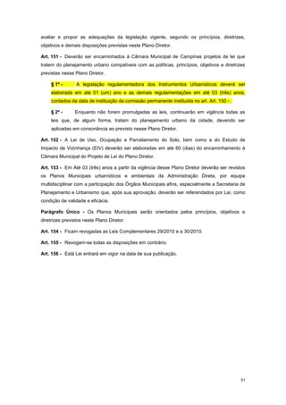 51
avaliar e propor as adequações da legislação vigente, segundo os princípios, diretrizes,
objetivos e demais disposições previstas neste Plano Diretor.
Art. 151 - Deverão ser encaminhados à Câmara Municipal de Campinas projetos de lei que
tratem do planejamento urbano compatíveis com as políticas, princípios, objetivos e diretrizes
previstas nesse Plano Diretor.
§ 1º - A legislação regulamentadora dos Instrumentos Urbanísticos deverá ser
elaborada em até 01 (um) ano e as demais regulamentações em até 03 (três) anos,
contados da data de instituição da comissão permanente instituída no art. Art. 150 - .
§ 2º - Enquanto não forem promulgadas as leis, continuarão em vigência todas as
leis que, de algum forma, tratam do planejamento urbano da cidade, devendo ser
aplicadas em consonância ao previsto nesse Plano Diretor.
Art. 152 - A Lei de Uso, Ocupação e Parcelamento do Solo, bem como a do Estudo de
Impacto de Vizinhança (EIV) deverão ser elaboradas em até 60 (dias) do encaminhamento à
Câmara Municipal do Projeto de Lei do Plano Diretor.
Art. 153 - Em Até 03 (três) anos a partir da vigência desse Plano Diretor deverão ser revistos
os Planos Municipais urbanísticos e ambientais da Administração Direta, por equipe
multidisciplinar com a participação dos Órgãos Municipais afins, especialmente a Secretaria de
Planejamento e Urbanismo que, após sua aprovação, deverão ser referendados por Lei, como
condição de validade e eficácia.
Parágrafo Único - Os Planos Municipais serão orientados pelos princípios, objetivos e
diretrizes previstos neste Plano Diretor.
Art. 154 - Ficam revogadas as Leis Complementares 29/2010 e a 30/2010.
Art. 155 - Revogam-se todas as disposições em contrário.
Art. 156 - Está Lei entrará em vigor na data de sua publicação.
 