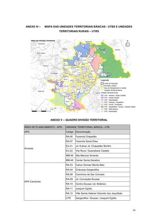 54
ANEXO IV – MAPA DAS UNIDADES TERRITORIAIS BÁSICAS - UTBS E UNIDADES
TERRITORIAIS RURAIS – UTRS
ANEXO V – QUADRO DIVISÃO TERRITORIAL
ÁREA DE PLANEJAMENTO - APG UNIDADE TERRITORIAL BÁSICA - UTB
APG Código Denominação
Amarais
RA-06 Fazenda Chapadão
RA-07 Fazenda Santa Elisa
EU-21 Jd. Eulina/ Jd. Chapadão/ Bonfim
EU-22 Vila Nova / Guanabara/ Castelo
MM-46 São Marcos/ Amarais
MM-49 Center Santa Genebra
APA Campinas
RA-03 Carlos Gomes/ Monte Belo
RA-04 Chácaras Gargantilha
RA-08 Caminhos de San Conrado
RA-09 Jd. Conceição-Sousas
RA-10 Centro-Sousas /Jd. Botânico
RA-11 Joaquim Egídio
RA-12 Ville Sainte Helene/ Arboreto dos Jequitibás
UTR Gargantilha / Sousas / Joaquim Egídio
 