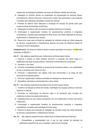 6
residenciais consolidados localizados nas áreas de influência indireta das rodovias;
III. Integração do território através da implantação de transposições às barreiras físicas,
principalmente rodovias e ferrovias, inclusive para modos não motorizados e vias marginais
municipais para adequada articulação e acesso às rodovias;
IV. Previsão de sistema viário adequado à circulação de veículos de grande porte para
acesso às áreas de atividades econômicas;
V. Adequação do sistema viário de acesso ao Distrito Industrial de Campinas
VI. Urbanização e regularização fundiária de assentamentos precários e irregulares
consolidáveis, ocupados pela população de baixa renda, com oferta adequada de serviços,
equipamentos e infraestruturas urbanas.
VII. Reserva de áreas para produção de habitação de interesse social com oferta adequada
de serviços, equipamentos e infraestruturas urbanas nas áreas de influência indireta da
macrozona macrometropolitana.
Parágrafo único - As áreas de influência direta e indireta apontadas nos incisos I, II e VII estão
indicadas no ANEXO II – .
Art. 8º - São objetivos específicos para a Macrozona de Estruturação Urbana:
I. Valorizar e ampliar as áreas públicas, promover a ocupação das áreas vagas e a
qualificação das áreas socioeconômica, urbanística e ambientalmente vulneráveis;
II. Incentivar o uso misto;
III. Fomentar centralidades atreladas às estruturas de transporte coletivo, com possibilidade
de uso e ocupação mais intenso do solo;
IV. Promover o adensamento nas regiões mais bem estruturadas e ao longo da rede
estrutural de transporte público;
V. Promover regularização fundiária e previsão de habitação de interesse social;
VI. Requalificar urbanística e ambientalmente a área central.
Art. 9º - São diretrizes específicas para Macrozona de Estruturação Urbana:
I. Incentivo à ampliação da oferta de moradia, reabilitação dos espaços públicos e dos bens
históricos e culturais;
II. Promoção de intervenções na estrutura viária e de transporte para correção dos
problemas de descontinuidade entre bairros;
III. Estabelecimento de usos mistos compatíveis com uso residencial no interior dos bairros
residenciais;
IV. Urbanização e regularização fundiária de assentamentos precários e irregulares
consolidáveis, ocupados pela população de baixa renda,
V. Reserva de áreas para produção de habitação de interesse social com oferta adequada
de serviços, equipamentos e infraestruturas urbanas.
Art. 10 - São objetivos específicos para a Macrozona de Desenvolvimento Ordenado:
I. Compatibilizar a acessibilidade com o uso do solo através de definição de
parâmetros específicos de uso e ocupação, conforme lei municipal;
 