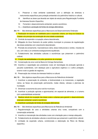 7
II. Preservar o meio ambiente sustentável, com a definição de diretrizes e
instrumentos específicos para proteção ambiental e do patrimônio histórico e cultural;
III. Identificar as áreas que deverão ser objeto de estudo para Regularização Fundiária
de Interesse Social e Específico;
IV. Fomentar o desenvolvimento ambiental, social e econômico.
V. Incentivar a produção de fontes de energia alternativas;
Art. 11 - São diretrizes específicas para a Macrozona de Desenvolvimento Ordenado:
I. Realização de estudos de viabilidade para a expansão urbana, por força do Estatuto da
Cidade e do princípio da construção de uma cidade sustentável;
II. Controle da expansão e ocupação urbana desordenada;
III. Mitigação do ônus financeiro do poder público municipal no processo de regularização
das áreas existentes com crescimento desordenado;
IV. Previsão de zoneamento, macroestrutura viária, áreas institucionais e verdes, mesclas de
uso, com vista a um ambiente ecologicamente equilibrado;
V. Fortalecimento das atividades culturais e econômicas que preservem o patrimônio
cultural;
VI. Criação de centralidades e de polos geradores de emprego;
VII. Conservação da zona rural da Bacia do Córrego Samambaia;
VIII. Incentivo e capacitação aos produtores rurais em tecnologias de produção agrícola e
pecuária sustentáveis, com destaque para a agricultura orgânica e o cultivo protegido,
turismo rural e a gestão de negócios;
IX. Preservação dos imóveis de interesse histórico e cultural.
Art. 12 - São objetivos específicos para a Macrozona de Relevância Ambiental:
I. Incentivar a preservação do ambiente, a biodiversidade e os mananciais, a vegetação
nativa, as faixas de preservação permanente, matas ciliares, várzeas e planícies de
inundação;
II. Dinamizar a economia da zona rural do município;
III. Incentivar a produção agrícola e agroindustrial, em especial de alimentos, e o turismo
com sustentabilidade ambiental;
IV. Realizar estudo de ocupação das áreas rurais e urbanas para garantir o desenvolvimento
ordenado ambiental, social e econômico.
V. Incentivar a produção de fontes de energias alternativas.
Art. 13 - São diretrizes específicas para Macrozona de Relevância Ambiental:
I. Regulamentação de usos e atividades urbanas e/ou rurais, compatíveis com a
conservação ambiental;
II. Incentivo a manutenção das atividades rurais com orientação para o manejo adequado;
III. Fortalecimento de atividades culturais e econômicas que preservem o patrimônio cultural;
IV. Limitação da expansão urbana, condicionada a elaboração de Plano de Manejo
específico;
 