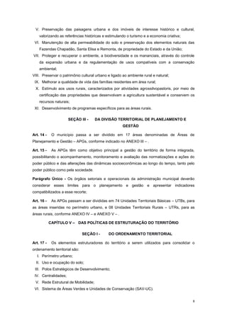 8
V. Preservação das paisagens urbana e dos imóveis de interesse histórico e cultural,
valorizando as referências históricas e estimulando o turismo e a economia criativa;
VI. Manutenção de alta permeabilidade do solo e preservação dos elementos naturais das
Fazendas Chapadão, Santa Elisa e Remonta, de propriedade do Estado e da União;
VII. Proteger e recuperar o ambiente, a biodiversidade e os mananciais, através do controle
da expansão urbana e da regulamentação de usos compatíveis com a conservação
ambiental;
VIII. Preservar o patrimônio cultural urbano e ligado ao ambiente rural e natural;
IX. Melhorar a qualidade de vida das famílias residentes em área rural;
X. Estímulo aos usos rurais, caracterizados por atividades agrossilvopastoris, por meio de
certificação das propriedades que desenvolvam a agricultura sustentável e conservem os
recursos naturais;
XI. Desenvolvimento de programas específicos para as áreas rurais.
SEÇÃO III - DA DIVISÃO TERRITORIAL DE PLANEJAMENTO E
GESTÃO
Art. 14 - O município passa a ser dividido em 17 áreas denominadas de Áreas de
Planejamento e Gestão – APGs, conforme indicado no ANEXO III – .
Art. 15 - As APGs têm como objetivo principal a gestão do território de forma integrada,
possibilitando o acompanhamento, monitoramento e avaliação das normatizações e ações do
poder público e das alterações das dinâmicas socioeconômicas ao longo do tempo, tanto pelo
poder público como pela sociedade.
Parágrafo Único - Os órgãos setoriais e operacionais da administração municipal deverão
considerar esses limites para o planejamento e gestão e apresentar indicadores
compatibilizados a esse recorte;
Art. 16 - As APGs passam a ser divididas em 74 Unidades Territoriais Básicas – UTBs, para
as áreas inseridas no perímetro urbano, e 08 Unidades Territoriais Rurais – UTRs, para as
áreas rurais, conforme ANEXO IV – e ANEXO V – .
CAPÍTULO V – DAS POLÍTICAS DE ESTRUTURAÇÃO DO TERRITÓRIO
SEÇÃO I - DO ORDENAMENTO TERRITORIAL
Art. 17 - Os elementos estruturadores do território a serem utilizados para consolidar o
ordenamento territorial são:
I. Perímetro urbano;
II. Uso e ocupação do solo;
III. Polos Estratégicos de Desenvolvimento;
IV. Centralidades;
V. Rede Estrutural de Mobilidade;
VI. Sistema de Áreas Verdes e Unidades de Conservação (SAV-UC).
 