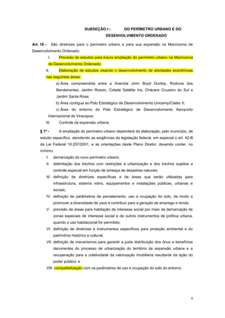 9
SUBSEÇÂO I - DO PERÍMETRO URBANO E DO
DESENVOLVIMENTO ORDENADO
Art. 18 - São diretrizes para o perímetro urbano e para sua expansão na Macrozona de
Desenvolvimento Ordenado:
I. Previsão de estudos para futura ampliação do perímetro urbano na Macrozona
de Desenvolvimento Ordenado;
II. Elaboração de estudos visando o desenvolvimento de atividades econômicas
nas seguintes áreas:
a) Área compreendida entre a Avenida John Boyd Dunlop, Rodovia dos
Bandeirantes, Jardim Rossin, Cidade Satélite Iris, Chácara Cruzeiro do Sul e
Jardim Santa Rosa;
b) Área contígua ao Polo Estratégico de Desenvolvimento Unicamp/Ciatec II;
c) Área do entorno do Polo Estratégico de Desenvolvimento Aeroporto
Internacional de Viracopos;
III. Controle da expansão urbana.
§ 1º - A ampliação do perímetro urbano dependerá de elaboração, pelo município, de
estudo específico, atendendo as exigências da legislação federal, em especial o art. 42-B
da Lei Federal 10.257/2001, e as orientações deste Plano Diretor, devendo conter, no
mínimo:
I. demarcação do novo perímetro urbano;
II. delimitação dos trechos com restrições à urbanização e dos trechos sujeitos a
controle especial em função de ameaça de desastres naturais;
III. definição de diretrizes específicas e de áreas que serão utilizadas para
infraestrutura, sistema viário, equipamentos e instalações públicas, urbanas e
sociais;
IV. definição de parâmetros de parcelamento, uso e ocupação do solo, de modo a
promover a diversidade de usos e contribuir para a geração de emprego e renda;
V. previsão de áreas para habitação de interesse social por meio da demarcação de
zonas especiais de interesse social e de outros instrumentos de política urbana,
quando o uso habitacional for permitido;
VI. definição de diretrizes e instrumentos específicos para proteção ambiental e do
patrimônio histórico e cultural;
VII. definição de mecanismos para garantir a justa distribuição dos ônus e benefícios
decorrentes do processo de urbanização do território de expansão urbana e a
recuperação para a coletividade da valorização imobiliária resultante da ação do
poder público; e
VIII. compatibilização com os parâmetros de uso e ocupação do solo do entorno.
 