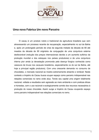 1
Uma nova Fabrica Um novo Parceiro
O cacau é um produto nobre e tradicional da agricultura brasileira que vem
atravessando um processo recente de recuperação, especialmente no sul da Bahia
e, após um prolongado período de crise da segunda metade da década de 80 até
meados da década de 90 originária da conjugação de uma conjuntura externa
desfavorável (redução dos preços internacionais devida a um aumento eufórico da
produção mundial e dos estoques nos países produtores) e de uma conjuntura
interna pior ainda (a devastação promovida pela doença fúngica conhecida como
vassoura de bruxa nos cacauais brasileiros, especialmente os do sul da Bahia, até
hoje a principal região produtora). Com uma crescente demanda no consumo de
chocolates, o mercado nacional se mostra extremamente atraente e rentável. Neste
contexto a Império do Cacau busca ocupar espaço como parceiro indispensável nas
relações comerciais no ramo onde atua. Tendo seu capital uma origem totalmente
nacional, voltada a resultados sem agressão ao meio ambiente e com praticas éticas
e honestas, com o uso racional e ecologicamente correto dos recursos necessários à
produção do nosso chocolate. Assim surge a Império do Cacau ocupando espaço
como parceiro indispensável nas relações comerciais no ramo.
 