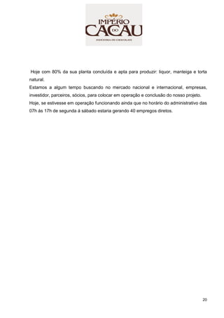 20
Hoje com 80% da sua planta concluída e apta para produzir: liquor, manteiga e torta
natural.
Estamos a algum tempo buscando no mercado nacional e internacional, empresas,
investidor, parceiros, sócios, para colocar em operação e conclusão do nosso projeto.
Hoje, se estivesse em operação funcionando ainda que no horário do administrativo das
07h ás 17h de segunda á sábado estaria gerando 40 empregos diretos.
 