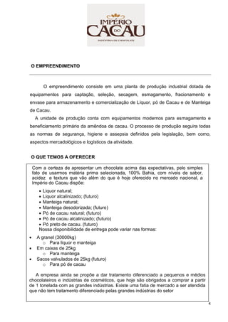 4
O EMPREENDIMENTO
O empreendimento consiste em uma planta de produção industrial dotada de
equipamentos para captação, seleção, secagem, esmagamento, fracionamento e
envase para armazenamento e comercialização de Líquor, pó de Cacau e de Manteiga
de Cacau.
A unidade de produção conta com equipamentos modernos para esmagamento e
beneficiamento primário da amêndoa de cacau. O processo de produção seguira todas
as normas de segurança, higiene e assepsia definidos pela legislação, bem como,
aspectos mercadológicos e logísticos da atividade.
O QUE TEMOS A OFERECER
Com a certeza de apresentar um chocolate acima das expectativas, pelo simples
fato de usarmos matéria prima selecionada, 100% Bahia, com níveis de sabor,
acidez e textura que vão além do que é hoje oferecido no mercado nacional, a
Império do Cacau dispõe:
 Liquor natural;
 Liquor alcalinizado; (futuro)
 Manteiga natural;
 Manteiga desodorizada; (futuro)
 Pó de cacau natural; (futuro)
 Pó de cacau alcalinizado; (futuro)
 Pó preto de cacau. (futuro)
Nossa disponibilidade de entrega pode variar nas formas:
 A granel (30000kg)
o Para liquor e manteiga
 Em caixas de 25kg
o Para manteiga
 Sacos valvulados de 25kg (futuro)
o Para pó de cacau
A empresa ainda se propõe a dar tratamento diferenciado a pequenos e médios
chocolateiros e indústrias de cosméticos, que hoje são obrigados a comprar a partir
de 1 tonelada com as grandes indústrias. Existe uma fatia de mercado a ser atendida
que não tem tratamento diferenciado pelas grandes indústrias do setor
 