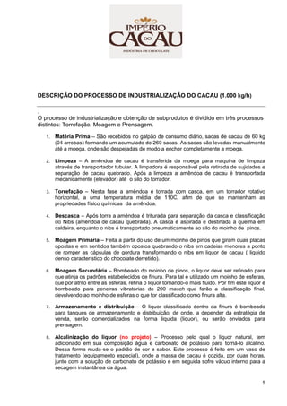 5
DESCRIÇÃO DO PROCESSO DE INDUSTRIALIZAÇÃO DO CACAU (1.000 kg/h)
.
O processo de industrialização e obtenção de subprodutos é dividido em três processos
distintos: Torrefação, Moagem e Prensagem.
1. Matéria Prima – São recebidos no galpão de consumo diário, sacas de cacau de 60 kg
(04 arrobas) formando um acumulado de 260 sacas. As sacas são levadas manualmente
até a moega, onde são despejadas de modo a encher completamente a moega.
2. Limpeza – A amêndoa de cacau é transferida da moega para maquina de limpeza
através de transportador tubular. A limpadora é responsável pela retirada de sujidades e
separação de cacau quebrado. Após a limpeza a amêndoa de cacau é transportada
mecanicamente (elevador) até o silo do torrador.
3. Torrefação – Nesta fase a amêndoa é torrada com casca, em um torrador rotativo
horizontal, a uma temperatura média de 110C, afim de que se mantenham as
propriedades físico químicas da amêndoa.
4. Descasca – Após torra a amêndoa é triturada para separação da casca e classificação
do Nibs (amêndoa de cacau quebrada). A casca é aspirada e destinada a queima em
caldeira, enquanto o nibs é transportado pneumaticamente ao silo do moinho de pinos.
5. Moagem Primária – Feita a partir do uso de um moinho de pinos que giram duas placas
opostas e em sentidos também opostos quebrando o nibs em cadeias menores a ponto
de romper as cápsulas de gordura transformando o nibs em liquor de cacau ( liquido
denso característico do chocolate derretido).
6. Moagem Secundária – Bombeado do moinho de pinos, o liquor deve ser refinado para
que atinja os padrões estabelecidos de finura. Para tal é utilizado um moinho de esferas,
que por atrito entre as esferas, refina o liquor tornando-o mais fluido. Por fim este liquor é
bombeado para peneiras vibratórias de 200 masch que farão a classificação final,
devolvendo ao moinho de esferas o que for classificado como finura alta.
7. Armazenamento e distribuição – O liquor classificado dentro da finura é bombeado
para tanques de armazenamento e distribuição, de onde, a depender da estratégia de
venda, serão comercializados na forma liquida (liquor), ou serão enviados para
prensagem.
8. Alcalinização do liquor (no projeto) – Processo pelo qual o liquor natural, tem
adicionado em sua composição água e carbonato de potássio para torná-lo alcalino.
Dessa forma muda-se o padrão de cor e sabor. Este processo é feito em um vaso de
tratamento (equipamento especial), onde a massa de cacau é cozida, por duas horas,
junto com a solução de carbonato de potássio e em seguida sofre vácuo interno para a
secagem instantânea da água.
 