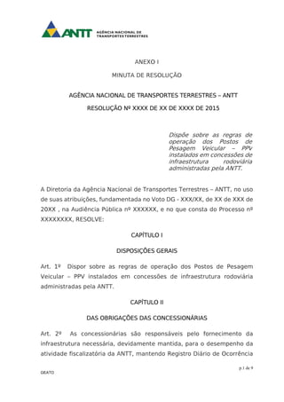 p.1 de 9
GEATO
ANEXO I
MINUTA DE RESOLUÇÃO
AGÊNCIA NACIONAL DE TRANSPORTES TERRESTRES – ANTT
RESOLUÇÃO Nº XXXX DE XX DE XXXX DE 2015
Dispõe sobre as regras de
operação dos Postos de
Pesagem Veicular – PPV
instalados em concessões de
infraestrutura rodoviária
administradas pela ANTT.
A Diretoria da Agência Nacional de Transportes Terrestres – ANTT, no uso
de suas atribuições, fundamentada no Voto DG - XXX/XX, de XX de XXX de
20XX , na Audiência Pública nº XXXXXX, e no que consta do Processo nº
XXXXXXXX, RESOLVE:
CAPÍTULO I
DISPOSIÇÕES GERAIS
Art. 1º Dispor sobre as regras de operação dos Postos de Pesagem
Veicular – PPV instalados em concessões de infraestrutura rodoviária
administradas pela ANTT.
CAPÍTULO II
DAS OBRIGAÇÕES DAS CONCESSIONÁRIAS
Art. 2º As concessionárias são responsáveis pelo fornecimento da
infraestrutura necessária, devidamente mantida, para o desempenho da
atividade fiscalizatória da ANTT, mantendo Registro Diário de Ocorrência
 