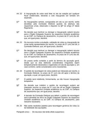 Art. 32   A impugnação de votos será feita no ato da votação por qualquer
          fiscal credenciado, devendo o voto impugnado ser tomado em
          separado.

§1º       As impugnações verbais, consignadas em ata ou por escrito, serão
          decididas pela Comissão Eleitoral quando da abertura das
          respectivas urnas, observado o disposto no §6º do artigo 27 deste
          Regimento.

§2º       Da decisão que mantiver ou denegar a impugnação caberá recurso
          para o Órgão Colegiado Superior da respectiva Unidade acadêmica
          ou ao CAP, no Campus de Jacarezinho, no prazo de 01 (um) dia útil,
          que, em igual prazo, decidirá.

Art. 33   Os recursos contra a anulação, validação de votos ou impugnação de
          urnas serão apresentados por escrito, no prazo de 01 (um) dia útil, à
          Comissão Eleitoral, que, em igual prazo, decidirá.

§1º       Da decisão que mantiver ou denegar a impugnação caberá recurso
          para o Órgão Colegiado Superior da respectiva Unidade acadêmica
          ou ao CAP, no Campus de Jacarezinho, no prazo de 01 (um) dia útil,
          que, em igual prazo, decidirá.

§2º       Os prazos serão contados a partir do término da apuração geral,
          desde que os atos eleitorais considerados irregulares sejam
          tempestivamente declarados e registrados em ata de apuração e, em
          caso contrário, serão considerados como inexistentes.

Art. 34   O pedido de recontagem de votos poderá ser interposto por escrito, à
          Comissão Eleitoral, no prazo de 01 (um) dia útil após o término da
          apuração, a qual, em igual prazo, decidirá.

§1º       O pedido será indeferido, liminarmente, se não houver impugnação
          tempestiva.

§2º       Da decisão que indeferir o pedido de recontagem poderá ser
          interposto recurso no prazo de 01 (um) dia útil ao Órgão Colegiado
          Superior, da respectiva Unidade acadêmica ou ao CAP, no Campus
          de Jacarezinho que, em igual prazo, decidirá.

§3º       A decisão da Comissão Eleitoral que deferir o pedido de recontagem
          será submetida de ofício ao Órgão Colegiado Superior da respectiva
          Unidade acadêmica ou ao CAP, no Campus de Jacarezinho, para
          reexame necessário.

Art. 35   Não serão recebidos pedidos para recontagem genérica de votos ou
          da totalidade das apurações.

Parágrafo único -   Os recursos não terão efeito suspensivo.
 
