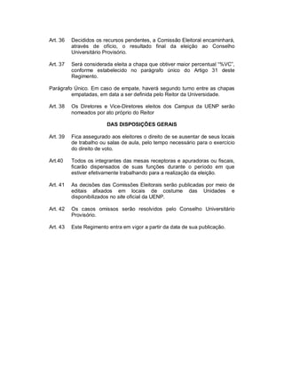 Art. 36   Decididos os recursos pendentes, a Comissão Eleitoral encaminhará,
          através de ofício, o resultado final da eleição ao Conselho
          Universitário Provisório.

Art. 37   Será considerada eleita a chapa que obtiver maior percentual “%VC”,
          conforme estabelecido no parágrafo único do Artigo 31 deste
          Regimento.

Parágrafo Único. Em caso de empate, haverá segundo turno entre as chapas
         empatadas, em data a ser definida pelo Reitor da Universidade.

Art. 38   Os Diretores e Vice-Diretores eleitos dos Campus da UENP serão
          nomeados por ato próprio do Reitor

                         DAS DISPOSIÇÕES GERAIS

Art. 39   Fica assegurado aos eleitores o direito de se ausentar de seus locais
          de trabalho ou salas de aula, pelo tempo necessário para o exercício
          do direito de voto.

Art.40    Todos os integrantes das mesas receptoras e apuradoras ou fiscais,
          ficarão dispensados de suas funções durante o período em que
          estiver efetivamente trabalhando para a realização da eleição.

Art. 41   As decisões das Comissões Eleitorais serão publicadas por meio de
          editais afixados em locais de costume das Unidades e
          disponibilizados no site oficial da UENP.

Art. 42   Os casos omissos serão resolvidos pelo Conselho Universitário
          Provisório.

Art. 43   Este Regimento entra em vigor a partir da data de sua publicação.
 