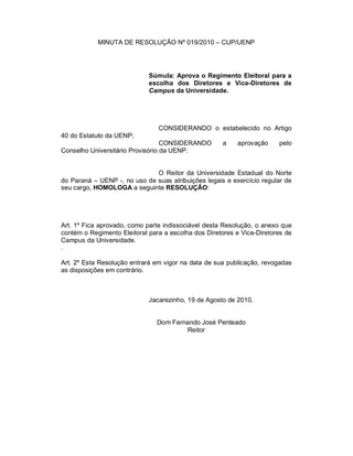 MINUTA DE RESOLUÇÃO Nº 019/2010 – CUP/UENP




                             Súmula: Aprova o Regimento Eleitoral para a
                             escolha dos Diretores e Vice-Diretores de
                             Campus da Universidade.




                                CONSIDERANDO o estabelecido no Artigo
40 do Estatuto da UENP;
                                  CONSIDERANDO       a    aprovação     pelo
Conselho Universitário Provisório da UENP.


                              O Reitor da Universidade Estadual do Norte
do Paraná – UENP -, no uso de suas atribuições legais e exercício regular de
seu cargo, HOMOLOGA a seguinte RESOLUÇÃO:




Art. 1º Fica aprovado, como parte indissociável desta Resolução, o anexo que
contém o Regimento Eleitoral para a escolha dos Diretores e Vice-Diretores de
Campus da Universidade.
.

Art. 2º Esta Resolução entrará em vigor na data de sua publicação, revogadas
as disposições em contrário.



                             Jacarezinho, 19 de Agosto de 2010.


                                Dom Fernando José Penteado
                                        Reitor
 
