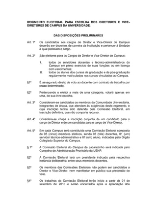 REGIMENTO ELEITORAL PARA ESCOLHA DOS DIRETORES E VICE-
DIRETORES DE CAMPUS DA UNIVERSIDADE.


                    DAS DISPOSIÇÕES PRELIMINARES

Art. 1º   Os candidatos aos cargos de Diretor e Vice-Diretor de Campus
          deverão ser docentes de carreira da Instituição e pertencer à Unidade
          a qual pleiteiam o cargo.

Art. 2º   São eleitores para os Cargos de Diretor e Vice-Diretor de Campus:

          I.     todos os servidores docentes e técnico-administrativos do
                 Campus em pleno exercício de suas funções ou em licença
                 com vencimentos;
          II.    todos os alunos dos cursos de graduação e de pós-graduação
                 regularmente matriculados nos cursos vinculados ao Campus.

§1º       É assegurado direito de voto ao docente com contrato de trabalho por
          prazo determinado.

§2º       Pertencendo o eleitor a mais de uma categoria, votará apenas em
          uma, de sua livre escolha.

Art. 3º   Consideram-se candidatos os membros da Comunidade Universitária,
          integrantes de chapa, que atendam às exigências deste regimento, e
          cuja inscrição tenha sido deferida pela Comissão Eleitoral, em
          inscrição definitiva, que não comporte recurso.

Art. 4º   Considera-se chapa a inscrição conjunta de um candidato para o
          cargo de Diretor e de um candidato para o cargo de Vice-Diretor.

Art. 5º   Em cada Campus será constituída uma Comissão Eleitoral composta
          de 05 (cinco) membros efetivos, sendo 03 (três) docentes, 01 (um)
          servidor técnico-administrativo e 01 (um) aluno, indicados pelo Órgão
          Colegiado Superior do Campus.

§ 1º      A Comissão Eleitoral do Campus de Jacarezinho será indicada pelo
          Conselho de Administração Provisório da UENP.

§2º       A Comissão Eleitoral terá um presidente indicado pela respectiva
          instância deliberativa, entre seus membros docentes.

§3º       Os membros das Comissões Eleitorais não podem ser candidatos a
          Diretor e Vice-Diretor, nem manifestar em público sua pretensão de
          voto.

§4º       Os trabalhos da Comissão Eleitoral terão início a partir de 01 de
          setembro de 2010 e serão encerrados após a apreciação dos
 