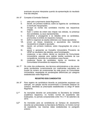 eventuais recursos interpostos quando da apresentação do resultado
               final das eleições.

Art. 6º        Compete à Comissão Eleitoral:

       I.         zelar pelo cumprimento deste Regimento;
       II.        decidir, em primeira instância, sobre os registros de candidaturas
                  e eventuais impugnações;
       III.       divulgar os nomes dos candidatos inscritos nas respectivas
                  chapas;
       IV.        fazer o sorteio da ordem das chapas nas cédulas, na presença
                  dos candidatos, ou seus representantes;
       V.         disciplinar a propaganda e os debates entre os candidatos,
                  promovidos no âmbito do respectivo Campus;
       VI.        definir e organizar as seções eleitorais e as mesas apuradoras;
       VII.       prover as mesas receptoras e apuradoras dos materiais
                  necessários à votação e apuração;
       VIII.      decidir, em primeira instância, sobre impugnações de urnas e
                  votos;
       IX.        apurar e apresentar ao Conselho Universitário Provisório da
                  UENP os resultados das eleições, para homologação;
       X.         credenciar, a seu critério, dentre os membros da Comunidade
                  Universitária, pessoas para realizar tarefas auxiliares de sua
                  competência, excluídos os candidatos e seus fiscais;
       XI.        credenciar fiscais de candidatos, dentre os membros da
                  Comunidade Universitária do respectivo Campus.

Art. 7º        Os votos dos professores, dos técnicos administrativos e dos alunos
               serão ponderados numericamente por coeficientes calculados em
               função do número de componentes de cada grupo na Comunidade
               Universitária, respeitadas as ponderações diferenciais por categoria
               estabelecidas neste Regimento.

                            REGISTRO DOS CANDIDATOS

Art. 8º        Para registro de candidatura deverão os postulantes expressar sua
               intenção, em petição escrita encaminhada à Comissão Eleitoral do
               Campus, atendidas as prescrições estabelecidas no artigo 9º deste
               Regimento.

§ 1º           As inscrições deverão ser protocoladas na Secretaria da Unidade
               acadêmica respectiva, no horário normal de expediente das
               Instituições, no período compreendido entre 16 e 17 de setembro de
               2010.

§ 2º           As inscrições para as candidaturas ao Campus de Jacarezinho
               deverão ser protocoladas na Secretaria da Reitoria, no horário normal
               de expediente, nas mesmas datas estabelecidas no parágrafo
               anterior.
 