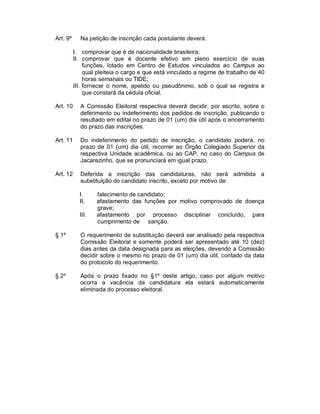 Art. 9º     Na petição de inscrição cada postulante deverá:

          I. comprovar que é de nacionalidade brasileira;
          II. comprovar que é docente efetivo em pleno exercício de suas
               funções, lotado em Centro de Estudos vinculados ao Campus ao
               qual pleiteia o cargo e que está vinculado a regime de trabalho de 40
               horas semanais ou TIDE;
          III. fornecer o nome, apelido ou pseudônimo, sob o qual se registra e
               que constará da cédula oficial.

Art. 10     A Comissão Eleitoral respectiva deverá decidir, por escrito, sobre o
            deferimento ou indeferimento dos pedidos de inscrição, publicando o
            resultado em edital no prazo de 01 (um) dia útil após o encerramento
            do prazo das inscrições.

Art. 11     Do indeferimento do pedido de inscrição, o candidato poderá, no
            prazo de 01 (um) dia útil, recorrer ao Órgão Colegiado Superior da
            respectiva Unidade acadêmica, ou ao CAP, no caso do Campus de
            Jacarezinho, que se pronunciará em igual prazo.

Art. 12     Deferida a inscrição das candidaturas, não será admitida a
            substituição do candidato inscrito, exceto por motivo de:

            I.     falecimento de candidato;
            II.    afastamento das funções por motivo comprovado de doença
                   grave;
            III.   afastamento por processo disciplinar concluído, para
                   cumprimento de sanção.

§ 1º        O requerimento de substituição deverá ser analisado pela respectiva
            Comissão Eleitoral e somente poderá ser apresentado até 10 (dez)
            dias antes da data designada para as eleições, devendo a Comissão
            decidir sobre o mesmo no prazo de 01 (um) dia útil, contado da data
            do protocolo do requerimento.

§ 2º        Após o prazo fixado no §1º deste artigo, caso por algum motivo
            ocorra a vacância da candidatura ela estará automaticamente
            eliminada do processo eleitoral.
 