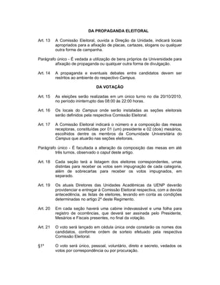DA PROPAGANDA ELEITORAL

Art. 13   A Comissão Eleitoral, ouvida a Direção da Unidade, indicará locais
          apropriados para a afixação de placas, cartazes, slogans ou qualquer
          outra forma de campanha.

Parágrafo único - É vedada a utilização de bens próprios da Universidade para
         afixação de propaganda ou qualquer outra forma de divulgação.

Art. 14   A propaganda e eventuais debates entre candidatos devem ser
          restritos ao ambiente do respectivo Campus.

                                DA VOTAÇÃO

Art. 15   As eleições serão realizadas em um único turno no dia 20/10/2010,
          no período ininterrupto das 08:00 às 22:00 horas.

Art. 16   Os locais do Campus onde serão instaladas as seções eleitorais
          serão definidos pela respectiva Comissão Eleitoral.

Art. 17   A Comissão Eleitoral indicará o número e a composição das mesas
          receptoras, constituídas por 01 (um) presidente e 02 (dois) mesários,
          escolhidos dentre os membros da Comunidade Universitária do
          Campus que atuarão nas seções eleitorais.

Parágrafo único - É facultada a alteração da composição das mesas em até
         três turnos, observado o caput deste artigo.

Art. 18   Cada seção terá a listagem dos eleitores correspondentes, urnas
          distintas para receber os votos sem impugnação de cada categoria,
          além de sobrecartas para receber os votos impugnados, em
          separado.

Art. 19   Os atuais Diretores das Unidades Acadêmicas da UENP deverão
          providenciar e entregar à Comissão Eleitoral respectiva, com a devida
          antecedência, as listas de eleitores, levando em conta as condições
          determinadas no artigo 2º deste Regimento.

Art. 20   Em cada seção haverá uma cabine indevassável e uma folha para
          registro de ocorrências, que deverá ser assinada pelo Presidente,
          Mesários e Fiscais presentes, no final da votação.

Art. 21   O voto será lançado em cédula única onde constarão os nomes dos
          candidatos, conforme ordem de sorteio efetuado pela respectiva
          Comissão Eleitoral.

§1º       O voto será único, pessoal, voluntário, direto e secreto, vedados os
          votos por correspondência ou por procuração.
 
