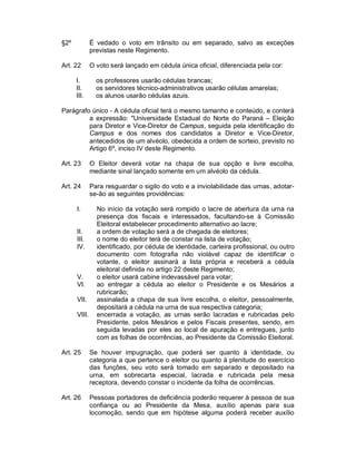 §2º           É vedado o voto em trânsito ou em separado, salvo as exceções
              previstas neste Regimento.

Art. 22       O voto será lançado em cédula única oficial, diferenciada pela cor:

      I.        os professores usarão cédulas brancas;
      II.       os servidores técnico-administrativos usarão células amarelas;
      III.      os alunos usarão cédulas azuis.

Parágrafo único - A cédula oficial terá o mesmo tamanho e conteúdo, e conterá
         a expressão: "Universidade Estadual do Norte do Paraná – Eleição
         para Diretor e Vice-Diretor de Campus, seguida pela identificação do
         Campus e dos nomes dos candidatos a Diretor e Vice-Diretor,
         antecedidos de um alvéolo, obedecida a ordem de sorteio, previsto no
         Artigo 6º, inciso IV deste Regimento.

Art. 23       O Eleitor deverá votar na chapa de sua opção e livre escolha,
              mediante sinal lançado somente em um alvéolo da cédula.

Art. 24       Para resguardar o sigilo do voto e a inviolabilidade das urnas, adotar-
              se-ão as seguintes providências:

      I.        No início da votação será rompido o lacre de abertura da urna na
                presença dos fiscais e interessados, facultando-se à Comissão
                Eleitoral estabelecer procedimento alternativo ao lacre;
      II.       a ordem de votação será a de chegada de eleitores;
      III.      o nome do eleitor terá de constar na lista de votação;
      IV.       identificado, por cédula de identidade, carteira profissional, ou outro
                documento com fotografia não violável capaz de identificar o
                votante, o eleitor assinará a lista própria e receberá a cédula
                eleitoral definida no artigo 22 deste Regimento;
      V.        o eleitor usará cabine indevassável para votar;
      VI.       ao entregar a cédula ao eleitor o Presidente e os Mesários a
                rubricarão;
      VII.      assinalada a chapa de sua livre escolha, o eleitor, pessoalmente,
                depositará a cédula na urna de sua respectiva categoria;
      VIII.     encerrada a votação, as urnas serão lacradas e rubricadas pelo
                Presidente, pelos Mesários e pelos Fiscais presentes, sendo, em
                seguida levadas por eles ao local de apuração e entregues, junto
                com as folhas de ocorrências, ao Presidente da Comissão Eleitoral.

Art. 25       Se houver impugnação, que poderá ser quanto à identidade, ou
              categoria a que pertence o eleitor ou quanto à plenitude do exercício
              das funções, seu voto será tomado em separado e depositado na
              urna, em sobrecarta especial, lacrada e rubricada pela mesa
              receptora, devendo constar o incidente da folha de ocorrências.

Art. 26       Pessoas portadores de deficiência poderão requerer à pessoa de sua
              confiança ou ao Presidente da Mesa, auxílio apenas para sua
              locomoção, sendo que em hipótese alguma poderá receber auxílio
 