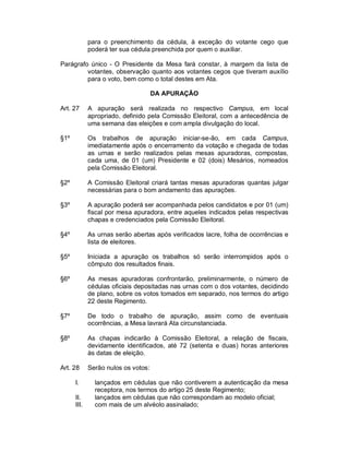 para o preenchimento da cédula, à exceção do votante cego que
             poderá ter sua cédula preenchida por quem o auxiliar.

Parágrafo único - O Presidente da Mesa fará constar, à margem da lista de
         votantes, observação quanto aos votantes cegos que tiveram auxílio
         para o voto, bem como o total destes em Ata.

                                     DA APURAÇÃO

Art. 27      A apuração será realizada no respectivo Campus, em local
             apropriado, definido pela Comissão Eleitoral, com a antecedência de
             uma semana das eleições e com ampla divulgação do local.

§1º          Os trabalhos de apuração iniciar-se-ão, em cada Campus,
             imediatamente após o encerramento da votação e chegada de todas
             as urnas e serão realizados pelas mesas apuradoras, compostas,
             cada uma, de 01 (um) Presidente e 02 (dois) Mesários, nomeados
             pela Comissão Eleitoral.

§2º          A Comissão Eleitoral criará tantas mesas apuradoras quantas julgar
             necessárias para o bom andamento das apurações.

§3º          A apuração poderá ser acompanhada pelos candidatos e por 01 (um)
             fiscal por mesa apuradora, entre aqueles indicados pelas respectivas
             chapas e credenciados pela Comissão Eleitoral.

§4º          As urnas serão abertas após verificados lacre, folha de ocorrências e
             lista de eleitores.

§5º          Iniciada a apuração os trabalhos só serão interrompidos após o
             cômputo dos resultados finais.

§6º          As mesas apuradoras confrontarão, preliminarmente, o número de
             cédulas oficiais depositadas nas urnas com o dos votantes, decidindo
             de plano, sobre os votos tomados em separado, nos termos do artigo
             22 deste Regimento.

§7º          De todo o trabalho de apuração, assim como de eventuais
             ocorrências, a Mesa lavrará Ata circunstanciada.

§8º          As chapas indicarão à Comissão Eleitoral, a relação de fiscais,
             devidamente identificados, até 72 (setenta e duas) horas anteriores
             às datas de eleição.

Art. 28      Serão nulos os votos:

      I.       lançados em cédulas que não contiverem a autenticação da mesa
               receptora, nos termos do artigo 25 deste Regimento;
      II.      lançados em cédulas que não correspondam ao modelo oficial;
      III.     com mais de um alvéolo assinalado;
 