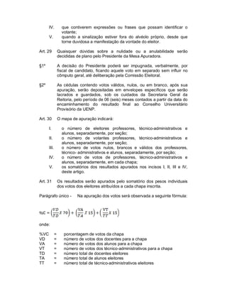 IV.          que contiverem expressões ou frases que possam identificar o
                   votante;
      V.           quando a sinalização estiver fora do alvéolo próprio, desde que
                   torne duvidosa a manifestação da vontade do eleitor.

Art. 29          Quaisquer dúvidas sobre a nulidade ou a anulabilidade serão
                 decididas de plano pelo Presidente da Mesa Apuradora.

§1º              A decisão do Presidente poderá ser impugnada, verbalmente, por
                 fiscal de candidato, ficando aquele voto em separado sem influir no
                 cômputo geral, até deliberação pela Comissão Eleitoral.

§2º              As cédulas contendo votos válidos, nulos, ou em branco, após sua
                 apuração, serão depositadas em envelopes específicos que serão
                 lacrados e guardados, sob os cuidados da Secretaria Geral da
                 Reitoria, pelo período de 06 (seis) meses contados a partir da data do
                 encaminhamento do resultado final ao Conselho Universitário
                 Provisório da UENP.

Art. 30          O mapa de apuração indicará:

      I.           o número de eleitores professores, técnico-administrativos e
                   alunos, separadamente, por seção;
      II.          o número de votantes professores, técnico-administrativos e
                   alunos, separadamente, por seção;
      III.         o número de votos nulos, brancos e válidos dos professores,
                   técnico- administrativos e alunos, separadamente, por seção;
      IV.          o número de votos de professores, técnico-administrativos e
                   alunos, separadamente, em cada chapa;
      V.           os somatórios dos resultados apurados nos incisos I, II, III e IV,
                   deste artigo.

Art. 31          Os resultados serão apurados pelo somatório dos pesos individuais
                 dos votos dos eleitores atribuídos a cada chapa inscrita.

Parágrafo único -          Na apuração dos votos será observada a seguinte fórmula:




onde:

%VC          =      porcentagem de votos da chapa
VD           =      número de votos dos docentes para a chapa
VA           =      número de votos dos alunos para a chapa
VT           =      número de votos dos técnico-administrativos para a chapa
TD           =      número total de docentes eleitores
TA           =      número total de alunos eleitores
TT           =      número total de técnico-administrativos eleitores
 