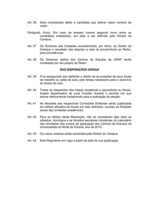 Art. 36   Será considerado eleito o candidato que obtiver maior número de
          votos.

Parágrafo Único. Em caso de empate haverá segundo turno entre os
         candidatos empatados, em data a ser definida pelo Diretor do
         Campus.

Art. 37   Os Diretores das Unidades encaminharão, por ofício, ao Diretor do
          Campus o resultado das eleições e este os encaminhará ao Reitor,
          para providências

Art. 38   Os Diretores eleitos dos Centros de Estudos da UENP serão
          nomeados por ato próprio do Reitor

                         DAS DISPOSIÇÕES GERAIS

Art. 39   Fica assegurado aos eleitores o direito de se ausentar de seus locais
          de trabalho ou salas de aula, pelo tempo necessário para o exercício
          do direito de voto.

Art. 40   Todos os integrantes das mesas receptoras e apuradoras ou fiscais,
          ficarão dispensados de suas funções durante o período em que
          estiver efetivamente trabalhando para a realização da eleição.

Art. 41   As decisões das respectivas Comissões Eleitorais serão publicadas
          em editais afixados em locais por elas definidos, ouvidas as Direções
          atuais das Unidades acadêmicas.

Art. 42   Para os efeitos desta Resolução, não se consideram dias úteis os
          sábados, domingos e os feriados escolares constantes do calendário
          das atividades dos cursos de graduação dos Centros de Estudos da
          Universidade do Norte do Paraná, ano de 2010.

Art. 43   Os casos omissos serão resolvidos pelo Diretor do Campus.

Art. 44   Este Regimento em vigor a partir da data de sua publicação.
 