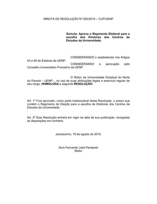 MINUTA DE RESOLUÇÃO Nº 020/2010 – CUP/UENP




                               Súmula: Aprova o Regimento Eleitoral para a
                               escolha dos Diretores dos Centros de
                               Estudos da Universidade.




                                 CONSIDERANDO o estabelecido nos Artigos
43 e 46 do Estatuto da UENP;
                                  CONSIDERANDO       a    aprovação    pelo
Conselho Universitário Provisório da UENP.


                              O Reitor da Universidade Estadual do Norte
do Paraná – UENP -, no uso de suas atribuições legais e exercício regular de
seu cargo, HOMOLOGA a seguinte RESOLUÇÃO:




Art. 1º Fica aprovado, como parte indissociável desta Resolução, o anexo que
contém o Regimento da Eleição para a escolha de Diretores dos Centros de
Estudos da Universidade.
.

Art. 2º Esta Resolução entrará em vigor na data de sua publicação, revogadas
as disposições em contrário.



                    Jacarezinho, 19 de agosto de 2010.



                       Dom Fernando José Penteado
                                 Reitor
 