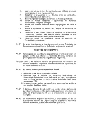 IV.       fazer o sorteio da ordem dos candidatos nas cédulas, em suas
               presenças ou de seus representantes;
     V.        disciplinar a propaganda e os debates entre os candidatos,
               promovidos no âmbito do Centro;
     VI.       definir e organizar as seções eleitorais e as mesas apuradoras;
     VII.      prover as mesas receptoras e apuradoras dos materiais
               necessários à votação e apuração;
     VIII.     decidir, em primeira instância, sobre impugnações de urnas e
               votos;
     IX.       apurar e apresentar ao Diretor do Campus os resultados da
               eleição;
     X.        credenciar, a seu critério, dentre os membros da Comunidade
               Universitária, pessoas para realizar tarefas auxiliares de sua
               competência, excluídos os candidatos e seus fiscais;
     XI.       credenciar fiscais de candidatos, dentre os membros da
               Comunidade Universitária.

Art. 6º      Os votos dos docentes e dos alunos membros dos Colegiados de
             Curso dos respectivos Centros de Estudos terão caráter universal.

                           REGISTRO DE CANDIDATOS

Art. 7º      Para registro das candidaturas os postulantes deverão expressar, em
             petição escrita, sua intenção à Comissão Eleitoral, atendidas as
             prescrições estabelecidas no artigo 8º deste Regimento.

Parágrafo único – As inscrições deverão ser protocoladas na Secretaria da
         Unidade acadêmica respectiva, no horário normal de expediente, no
         dia 12 de novembro de 2010.

Art. 8º      Na petição de inscrição cada postulante deverá:

          I. comprovar que é de nacionalidade brasileira;
          II. comprovar que é docente, na respectiva Sub-Unidade da
               Universidade Estadual do Norte do Paraná, em pleno exercício das
               suas funções e que está vinculado a regime de trabalho de 40 horas
               semanais ou TIDE;
          III. fornecer o nome, apelido ou pseudônimo, sob o qual se registra e
               que constará da cédula oficial.

Art. 9º      A Comissão Eleitoral deverá decidir, por escrito, sobre o deferimento
             ou indeferimento dos pedidos de inscrição, publicando o resultado em
             edital no 1º (primeiro) dia útil após o encerramento do prazo das
             inscrições.

Art. 10      Do indeferimento do pedido de inscrição, a chapa poderá, no dia útil
             subsequente, recorrer ao Órgão Colegiado Superior da respectiva
             Unidade acadêmica, que se pronunciará em igual prazo.
 