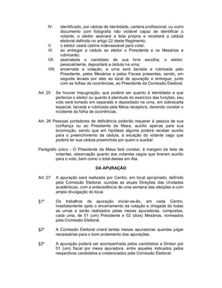 IV.       identificado, por cédula de identidade, carteira profissional, ou outro
                documento com fotografia não violável capaz de identificar o
                votante, o eleitor assinará a lista própria e receberá a cédula
                eleitoral definida no artigo 22 deste Regimento;
      V.        o eleitor usará cabine indevassável para votar;
      VI.       ao entregar a cédula ao eleitor o Presidente e os Mesários a
                rubricarão;
      VII.      assinalada o candidato de sua livre escolha, o eleitor,
                pessoalmente, depositará a cédula na urna;
      VIII.     encerrada a votação, a urna será lacrada e rubricada pelo
                Presidente, pelos Mesários e pelos Fiscais presentes, sendo, em
                seguida levada por eles ao local de apuração e entregue, junto
                com as folhas de ocorrências, ao Presidente da Comissão Eleitoral.

Art. 25       Se houver impugnação, que poderá ser quanto à identidade a que
              pertence o eleitor ou quanto à plenitude do exercício das funções, seu
              voto será tomado em separado e depositado na urna, em sobrecarta
              especial, lacrada e rubricada pela Mesa receptora, devendo constar o
              incidente da folha de ocorrências.

Art. 26 Pessoas portadores de deficiência poderão requerer à pessoa de sua
         confiança ou ao Presidente da Mesa, auxílio apenas para sua
         locomoção, sendo que em hipótese alguma poderá receber auxílio
         para o preenchimento da cédula, à exceção do votante cego que
         poderá ter sua cédula preenchida por quem o auxiliar.

Parágrafo único - O Presidente da Mesa fará constar, à margem da lista de
         votantes, observação quanto aos votantes cegos que tiveram auxílio
         para o voto, bem como o total destes em Ata.

                                    DA APURAÇÃO

Art. 27       A apuração será realizada por Centro, em local apropriado, definido
              pela Comissão Eleitoral, ouvidas as atuais Direções das Unidades
              acadêmicas, com a antecedência de uma semana das eleições e com
              ampla divulgação do local.

§1º           Os trabalhos de apuração iniciar-se-ão, em cada Centro,
              imediatamente após o encerramento da votação e chegada de todas
              as urnas e serão realizados pelas mesas apuradoras, compostas,
              cada uma, de 01 (um) Presidente e 02 (dois) Mesários, nomeados
              pela Comissão Eleitoral.

§2º           A Comissão Eleitoral criará tantas mesas apuradoras quantas julgar
              necessárias para o bom andamento das apurações.

§3º           A apuração poderá ser acompanhada pelos candidatos a Diretor por
              01 (um) fiscal por mesa apuradora, entre aqueles indicados pelos
              respectivos candidatos e credenciados pela Comissão Eleitoral.
 