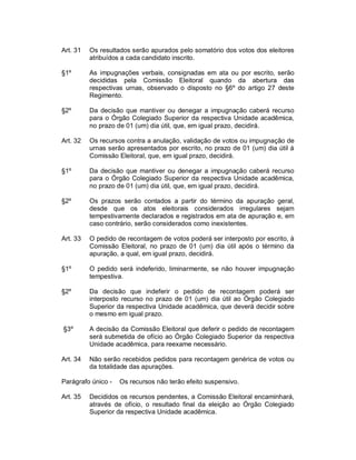 Art. 31   Os resultados serão apurados pelo somatório dos votos dos eleitores
          atribuídos a cada candidato inscrito.

§1º       As impugnações verbais, consignadas em ata ou por escrito, serão
          decididas pela Comissão Eleitoral quando da abertura das
          respectivas urnas, observado o disposto no §6º do artigo 27 deste
          Regimento.

§2º       Da decisão que mantiver ou denegar a impugnação caberá recurso
          para o Órgão Colegiado Superior da respectiva Unidade acadêmica,
          no prazo de 01 (um) dia útil, que, em igual prazo, decidirá.

Art. 32   Os recursos contra a anulação, validação de votos ou impugnação de
          urnas serão apresentados por escrito, no prazo de 01 (um) dia útil á
          Comissão Eleitoral, que, em igual prazo, decidirá.

§1º       Da decisão que mantiver ou denegar a impugnação caberá recurso
          para o Órgão Colegiado Superior da respectiva Unidade acadêmica,
          no prazo de 01 (um) dia útil, que, em igual prazo, decidirá.

§2º       Os prazos serão contados a partir do término da apuração geral,
          desde que os atos eleitorais considerados irregulares sejam
          tempestivamente declarados e registrados em ata de apuração e, em
          caso contrário, serão considerados como inexistentes.

Art. 33   O pedido de recontagem de votos poderá ser interposto por escrito, à
          Comissão Eleitoral, no prazo de 01 (um) dia útil após o término da
          apuração, a qual, em igual prazo, decidirá.

§1º       O pedido será indeferido, liminarmente, se não houver impugnação
          tempestiva.

§2º       Da decisão que indeferir o pedido de recontagem poderá ser
          interposto recurso no prazo de 01 (um) dia útil ao Órgão Colegiado
          Superior da respectiva Unidade acadêmica, que deverá decidir sobre
          o mesmo em igual prazo.

§3º       A decisão da Comissão Eleitoral que deferir o pedido de recontagem
          será submetida de ofício ao Órgão Colegiado Superior da respectiva
          Unidade acadêmica, para reexame necessário.

Art. 34   Não serão recebidos pedidos para recontagem genérica de votos ou
          da totalidade das apurações.

Parágrafo único -   Os recursos não terão efeito suspensivo.

Art. 35   Decididos os recursos pendentes, a Comissão Eleitoral encaminhará,
          através de ofício, o resultado final da eleição ao Órgão Colegiado
          Superior da respectiva Unidade acadêmica.
 