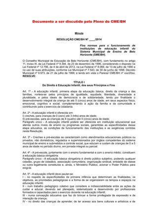 Documento a ser discutido pelo Pleno do CME/BH 
Minuta 
RESOLUÇÃO CME/BH Nº ____/2014 
Fixa normas para o funcionamento de 
instituições de educação infantil do 
Sistema Municipal de Ensino de Belo 
Horizonte (SME/BH). 
O Conselho Municipal de Educação de Belo Horizonte (CME/BH), com fundamento no artigo 
11, inciso III, da Lei Federal nº 9.394, de 23 de dezembro de 1996, considerando o disposto na 
Lei Federal nº 12.796, de 4 de abril de 2013, na Lei Federal nº 8.069, de 13 de julho de 1990 e 
no uso de suas atribuições, conforme Lei Municipal nº 7.543, de 30 de junho de 1998, Decreto 
Municipal nº 9.973, de 21 de julho de 1999, e tendo em vista o Parecer CME/BH nº xxx/20xx, 
RESOLVE: 
TÍTULO I 
Do Direito à Educação Infantil, dos seus Princípios e Fins 
Art. 1º - A educação infantil, primeira etapa da educação básica, direito da criança e das 
famílias, norteia-se pelos princípios de igualdade, equidade, liberdade, diversidade e 
pluralidade, e pelos ideais de democracia e de solidariedade, tendo por finalidade o 
desenvolvimento integral da criança de até 5 (cinco) anos de idade, em seus aspectos físico, 
emocional, cognitivo e social, complementando a ação da família e da comunidade e 
contribuindo para o exercício da cidadania. 
Art. 2º - A educação infantil é oferecida em: 
I) creches, para crianças de 0 (zero) até 3 (três) anos de idade; 
II) pré-escolas, para as crianças de 4 (quatro) até 5 (cinco) anos de idade; 
Parágrafo único - A educação infantil poderá ser oferecida em instituição educacional que 
atenda outros níveis de ensino ou programas sociais, garantidas as especificidades dessa 
etapa educativa, as condições de funcionamento das instituições e as exigências contidas 
nesta Resolução. 
Art. 3º - Creches e pré-escolas se caracterizam como atendimentos educacionais públicos ou 
privados, não domésticos, regulados e supervisionados por órgãos competentes do sistema 
municipal de ensino e submetidos a controle social, que educam e cuidam de crianças de 0 a 5 
anos de idade no período diurno, em jornada integral ou parcial. 
Art. 4º - A pré-escola, juntamente com o ensino fundamental e com o ensino médio, constituem 
a educação básica obrigatória. 
Parágrafo único - A educação básica obrigatória é direito público subjetivo, podendo qualquer 
cidadão, grupo de cidadãos, associação comunitária, organização sindical, entidade de classe 
ou outra legalmente constituída e, ainda, o Ministério Público, acionar o Poder Público para 
exigi-la. 
Art. 5º - A educação infantil deve pautar-se: 
I - no respeito às especificidades da primeira infância que determinam as finalidades, os 
objetivos, as prioridades pedagógicas e a forma de se organizarem os tempos e espaços na 
educação infantil; 
II - num trabalho pedagógico coletivo que considere a indissociabilidade entre as ações de 
cuidar e educar, devendo ser planejado, sistematizado e desenvolvido por profissionais 
formados e capacitados para o exercício docente na educação infantil; 
III - numa concepção educativa que faz do brincar a forma privilegiada de expressão e de 
interação da criança; 
IV - no direito das crianças de aprender, de ter acesso aos bens culturais e artísticos e de 
 
