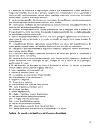 10
I – promoção da urbanização e regularização fundiária dos assentamentos urbanos precários e
irregulares existentes, dotando-os de serviços, equipamentos e infraestruturas urbanas, garantido o
direito social à moradia adequada, recuperando a qualidade ambiental e minimizando os impactos
decorrentes da ocupação indevida do território;
II – contenção da expansão e do adensamento construtivo e demográfico dos assentamentos urbanos
precários e irregulares existentes mencionados no inciso anterior;
III – construção de habitações de interesse social para reassentamento de populações moradoras de
áreas de risco que já vivem nesta Macroárea;
IV – melhoria e complementação do sistema de mobilidade com a integração entre os sistemas de
transporte coletivo, viário, cicloviário e de circulação de pedestres dotando-o de condições adequadas
de acessibilidade universal e sinalização;
V – solução dos problemas existentes nas áreas com riscos geológicos e geotécnicos, de inundações e
decorrentes de solos contaminados e prevenção em relação ao surgimento de novas situações de
vulnerabilidade;
VI – compatibilização de usos e tipologias de parcelamento do solo urbano com as condicionantes de
relevo, geológico-geotécnicas e com legislação de proteção e recuperação aos mananciais;
VII – recuperação das áreas mineradas e degradadas suscetíveis a processos erosivos minimizando a
ocorrência de poluição difusa;
VIII – articulação entre órgãos e entidades municipais e estaduais para garantir a conservação e
recuperação urbana e ambiental;
IX – recuperação dos serviços ambientais prestados pelos sistemas ambientais existentes, em especial
aqueles relacionados com a produção da água, proteção do solo e redução de riscos geológico-
geotécnicos e de relevo.
§ 3º. Na Macroárea de Recuperação Urbana e Ambiental se aplicam, no mínimo, os seguintes
instrumentos de política urbana e de gestão ambiental:
I – zonas especiais de interesse social 1 e 4;
II – concessão do direito real de uso;
III – concessão de uso especial para fins de moradia;
IV – usucapião especial de imóvel urbano;
V – legitimação de posse;
VI – demarcação urbanística;
VII – assistência técnica, jurídica e social gratuita;
VIII – plano de desenvolvimento do bairro;
IX – direito de superfície;
X – direito de preempção;
XI – estudo e relatório de impacto de vizinhança;
XII – estudo e relatório de impacto ambiental;
XIII – avaliação ambiental estratégica;
XIV – estudo de viabilidade ambiental;
XV – termo de compromisso ambiental;
XVI – pagamento por prestação de serviços ambientais;
XVII - legislação de proteção e recuperação dos mananciais e correlatas.
Seção IV – Da Macroárea de Qualificação da Urbanização Consolidada
 