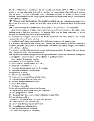 11
Art. 18. A Macroárea de Qualificação da Urbanização Consolidada, conforme Mapa n. 02 anexo,
localiza-se na área urbanizada do território municipal e é caracterizada pela existência de diversos
tipos de bairros com usos residenciais e não residenciais instalados em edificações horizontais e
verticais, com um grau básico de urbanização e com diferenças nas ofertas de serviços, equipamentos
e infraestruturas urbanas.
§ 1º. A Macroárea de Qualificação da Urbanização Consolidada abrange áreas atravessadas por eixos
do sistema de transporte coletivo que articulam parte da Rede de Estruturação da Transformação
urbana.
§ 2º. Os objetivos específicos da Macroárea de Qualificação da Urbanização Consolidada são:
I – controle dos processos de adensamento construtivo em níveis intermediários de modo a evitar
prejuízos para os bairros e sobrecargas no sistema viário local de áreas localizadas em pontos
distantes dos sistemas de transporte coletivo de massa;
II – melhoria das condições urbanísticas dos bairros existentes com oferta adequada de serviços,
equipamentos e infraestruturas urbanas;
III – ampliação da oferta de oportunidades de trabalho e emprego nos bairros existentes;
IV – promoção da urbanização e regularização fundiária de assentamentos precários e irregulares
existentes, ocupados pela população de baixa renda, com oferta adequada de serviços, equipamentos
e infraestruturas urbanas;
V – estímulo à provisão habitacional de interesse social para a população de baixa renda, contribuindo
para a redução do déficit habitacional existente.
§ 3º. Na Macroárea de Qualificação da Urbanização Consolidada se aplicam, no mínimo, as seguintes
zonas especiais e instrumentos de política urbana e de gestão ambiental:
I – zonas especiais de ocupação restrita;
II – zona especial de preservação cultural;
III – zonas especiais de interesse social 1, 2 e 3;
II – concessão do direito real de uso;
III – concessão de uso especial para fins de moradia;
IV – usucapião especial de imóvel urbano;
V – legitimação de posse;
VI – demarcação urbanística;
VII – assistência técnica, jurídica e social gratuita;
VIII – transferência de potencial construtivo;
IX – plano de desenvolvimento do bairro;
X – direito de superfície;
XI – direito de preempção;
XII – estudo e relatório de impacto de vizinhança;
XIV – parcelamento, edificação e utilização compulsória;
XV – IPTU progressivo no tempo;
XVI – desapropriação com pagamentos em títulos da dívida pública;
XVII – consórcio imobiliário;
XVII – outorga onerosa de potencial construtivo adicional;
XIX – arrecadação de bens abandonados;
XX – estudo e relatório de impacto ambiental;
XXI – avaliação ambiental estratégica;
XXII – estudo de viabilidade ambiental;
XXIII – termo de compromisso ambiental;
 