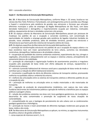 12
XXIV – concessão urbanística.
Seção V – Da Macroárea de Estruturação Metropolitana
Art. 19. A Macroárea de Estruturação Metropolitana, conforme Mapa n. 02 anexo, localiza-se nas
várzeas dos Rios Tietê, Pinheiros e Tamanduateí, com prolongamentos junto às avenidas Jacu-Pêssego
e Cupecê e caracteriza-se pela existência de grandes vias estruturais e ferrovias que articulam
diferentes municípios e pólos de empregos da Região Metropolitana de São Paulo, com baixa
densidade habitacional e demográfica e majoritariamente ocupada por indústrias, instituições
públicas, equipamentos de lazer e atividades comerciais e de serviços.
§ 1º. Os espaços urbanos da Macroárea de Estruturação Metropolitana passam por processos de
mudanças nos padrões de uso e ocupação e conversão econômica, com concentração de
oportunidades de trabalho e emprego geradas pela existência de legados industriais herdados do
passado, novas atividades produtivas, pólos de atividades terciárias, grandes vias estruturais e
infraestruturas que fazem parte dos sistemas de transporte coletivo de massa.
§ 2º. Os objetivos específicos da Macroárea de Estruturação Metropolitana são:
I – promoção de transformações estruturais nos padrões de uso e ocupação do espaço urbano e na
base econômica local com maior aproveitamento da terra urbana, aumentos nas densidades
construtivas, demográficas, habitacionais e de atividades urbanas;
II – recuperação da qualidade dos sistemas ambientais existentes, especialmente dos rios, córregos e
vegetações, articulando-os adequadamente com os espaços e sistemas urbanos, principalmente de
saneamento básico e de mobilidade;
III – promoção da urbanização e regularização fundiária de assentamentos precários e irregulares
ocupados pela população de baixa renda com oferta adequada de serviços, equipamentos e
infraestruturas urbanas;
IV – estímulo à provisão habitacional de interesse social para a população de baixa renda de modo a
contribuir para a redução do déficit habitacional existente;
V – incremento e qualificação da oferta de diferentes sistemas de transporte coletivo, promovendo
melhorias na qualidade urbana e ambiental do entorno;
VI – melhoria das articulações entre os sistemas de transportes coletivos e diferentes padrões de uso
e ocupação do solo;
VII – promoção de melhorias na articulação entre os modos motorizados e não motorizados de
transporte;
VIII – regulação da produção de empreendimentos imobiliários, com captura das mais valias
fundiárias decorrentes de investimentos públicos e geração de melhorias e benefícios para os espaços
públicos e paisagem urbana;
IX – solução dos problemas existentes nas áreas com riscos geológicos-geotécnicos, de inundações e
decorrentes de solos contaminados e prevenção do surgimento de novas situações de
vulnerabilidade;
X – compatibilização de usos e tipologias de parcelamento do solo urbano com as condicionantes
geológico-geotécnicas e hidrológicas;
XI – promoção da mescla e maior proximidade de diferentes tipologias residenciais para grupos de
baixa, média e alta renda.
§ 3º. Na Macroárea de Estruturação Metropolitana se aplicam, no mínimo, os seguintes instrumentos
de política urbana e de gestão ambiental:
I – zonas especiais de interesse social 1, 2 e 3;
 