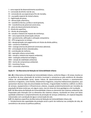 13
I – zona especial de desenvolvimento econômico;
II – concessão do direito real de uso;
III – concessão de uso especial para fins de moradia;
IV – usucapião especial de imóvel urbano;
V – legitimação de posse;
VI – demarcação urbanística;
VII – assistência técnica, jurídica e social gratuita;
VIII – transferência de potencial construtivo;
IX – plano de desenvolvimento do bairro;
X – direito de superfície;
XI – direito de preempção;
XII – estudo e relatório de impacto de vizinhança;
XIII – zona especial de preservação cultural;
XIV – parcelamento, edificação e utilização compulsória;
XV – IPTU progressivo no tempo;
XVI – desapropriação com pagamentos em títulos da dívida pública;
XVII – consórcio imobiliário;
XVII – outorga onerosa de potencial construtivo adicional;
XIX – arrecadação de bens abandonados;
XX – contribuição de melhoria;
XXI – operação urbana consorciada;
XXII – estudo e relatório de impacto ambiental;
XXIII – avaliação ambiental estratégica;
XXIV – estudo de viabilidade ambiental;
XXV – termo de compromisso ambiental;
XVI – incentivos fiscais;
XVII – concessão urbanística.
Seção VI – Da Macroárea de Redução da Vulnerabilidade Urbana
Art. 20. A Macroárea de Redução da Vulnerabilidade Urbana, conforme Mapa n. 02 anexo, localiza-se
na periferia da área urbanizada do território municipal e caracteriza-se pela existência de elevados
índices de vulnerabilidade social, baixos índices de desenvolvimento humano e assentamentos
precários e irregulares, como favelas, loteamentos irregulares, conjuntos habitacionais populares, que
apresentam diversos tipos de precariedades territoriais, irregularidades fundiárias e déficits na oferta
de serviços, equipamentos e infraestruturas urbanas, ocupada predominantemente por moradias da
população de baixa renda que, em alguns casos, vive em áreas de riscos geológicos e de inundação.
§ 1º. Na Macroárea de Redução da Vulnerabilidade Urbana os elementos dos sistemas ambientais são
impactados pela interação com os elementos dos sistemas urbanos, resultando em áreas com baixa
qualidade ambiental e comprometimento da prestação de serviços ambientais, em especial daqueles
relacionados com a produção de água e conservação do solo.
§ 2º. Os objetivos específicos da Macroárea de Redução da Vulnerabilidade Urbana são:
I – fortalecimento das capacidades de proteção social a partir de melhorias nas condições de vida, de
convivência e de acesso às políticas públicas;
 