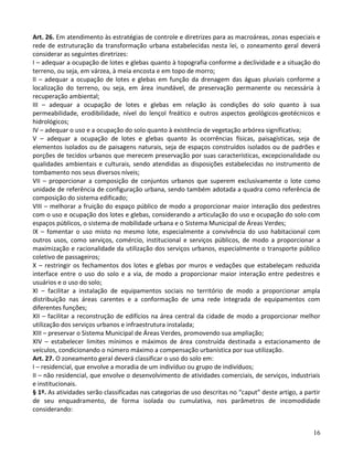 16
Art. 26. Em atendimento às estratégias de controle e diretrizes para as macroáreas, zonas especiais e
rede de estruturação da transformação urbana estabelecidas nesta lei, o zoneamento geral deverá
considerar as seguintes diretrizes:
I – adequar a ocupação de lotes e glebas quanto à topografia conforme a declividade e a situação do
terreno, ou seja, em várzea, à meia encosta e em topo de morro;
II – adequar a ocupação de lotes e glebas em função da drenagem das águas pluviais conforme a
localização do terreno, ou seja, em área inundável, de preservação permanente ou necessária à
recuperação ambiental;
III – adequar a ocupação de lotes e glebas em relação às condições do solo quanto à sua
permeabilidade, erodibilidade, nível do lençol freático e outros aspectos geológicos-geotécnicos e
hidrológicos;
IV – adequar o uso e a ocupação do solo quanto à existência de vegetação arbórea significativa;
V – adequar a ocupação de lotes e glebas quanto às ocorrências físicas, paisagísticas, seja de
elementos isolados ou de paisagens naturais, seja de espaços construídos isolados ou de padrões e
porções de tecidos urbanos que merecem preservação por suas características, excepcionalidade ou
qualidades ambientais e culturais, sendo atendidas as disposições estabelecidas no instrumento de
tombamento nos seus diversos níveis;
VII – proporcionar a composição de conjuntos urbanos que superem exclusivamente o lote como
unidade de referência de configuração urbana, sendo também adotada a quadra como referência de
composição do sistema edificado;
VIII – melhorar a fruição do espaço público de modo a proporcionar maior interação dos pedestres
com o uso e ocupação dos lotes e glebas, considerando a articulação do uso e ocupação do solo com
espaços públicos, o sistema de mobilidade urbana e o Sistema Municipal de Áreas Verdes;
IX – fomentar o uso misto no mesmo lote, especialmente a convivência do uso habitacional com
outros usos, como serviços, comércio, institucional e serviços públicos, de modo a proporcionar a
maximização e racionalidade da utilização dos serviços urbanos, especialmente o transporte público
coletivo de passageiros;
X – restringir os fechamentos dos lotes e glebas por muros e vedações que estabeleçam reduzida
interface entre o uso do solo e a via, de modo a proporcionar maior interação entre pedestres e
usuários e o uso do solo;
XI – facilitar a instalação de equipamentos sociais no território de modo a proporcionar ampla
distribuição nas áreas carentes e a conformação de uma rede integrada de equipamentos com
diferentes funções;
XII – facilitar a reconstrução de edifícios na área central da cidade de modo a proporcionar melhor
utilização dos serviços urbanos e infraestrutura instalada;
XIII – preservar o Sistema Municipal de Áreas Verdes, promovendo sua ampliação;
XIV – estabelecer limites mínimos e máximos de área construída destinada a estacionamento de
veículos, condicionando o número máximo a compensação urbanística por sua utilização.
Art. 27. O zoneamento geral deverá classificar o uso do solo em:
I – residencial, que envolve a moradia de um indivíduo ou grupo de indivíduos;
II – não residencial, que envolve o desenvolvimento de atividades comerciais, de serviços, industriais
e institucionais.
§ 1º. As atividades serão classificadas nas categorias de uso descritas no “caput” deste artigo, a partir
de seu enquadramento, de forma isolada ou cumulativa, nos parâmetros de incomodidade
considerando:
 