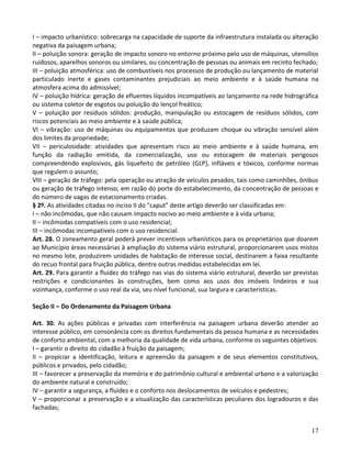 17
I – impacto urbanístico: sobrecarga na capacidade de suporte da infraestrutura instalada ou alteração
negativa da paisagem urbana;
II – poluição sonora: geração de impacto sonoro no entorno próximo pelo uso de máquinas, utensílios
ruidosos, aparelhos sonoros ou similares, ou concentração de pessoas ou animais em recinto fechado;
III – poluição atmosférica: uso de combustíveis nos processos de produção ou lançamento de material
particulado inerte e gases contaminantes prejudiciais ao meio ambiente e à saúde humana na
atmosfera acima do admissível;
IV – poluição hídrica: geração de efluentes líquidos incompatíveis ao lançamento na rede hidrográfica
ou sistema coletor de esgotos ou poluição do lençol freático;
V – poluição por resíduos sólidos: produção, manipulação ou estocagem de resíduos sólidos, com
riscos potenciais ao meio ambiente e à saúde pública;
VI – vibração: uso de máquinas ou equipamentos que produzam choque ou vibração sensível além
dos limites da propriedade;
VII – periculosidade: atividades que apresentam risco ao meio ambiente e à saúde humana, em
função da radiação emitida, da comercialização, uso ou estocagem de materiais perigosos
compreendendo explosivos, gás liquefeito de petróleo (GLP), infláveis e tóxicos, conforme normas
que regulem o assunto;
VIII – geração de tráfego: pela operação ou atração de veículos pesados, tais como caminhões, ônibus
ou geração de tráfego intenso, em razão do porte do estabelecimento, da concentração de pessoas e
do número de vagas de estacionamento criadas.
§ 2º. As atividades citadas no inciso II do "caput" deste artigo deverão ser classificadas em:
I – não incômodas, que não causam impacto nocivo ao meio ambiente e à vida urbana;
II – incômodas compatíveis com o uso residencial;
III – incômodas incompatíveis com o uso residencial.
Art. 28. O zoneamento geral poderá prever incentivos urbanísticos para os proprietários que doarem
ao Município áreas necessárias à ampliação do sistema viário estrutural, proporcionarem usos mistos
no mesmo lote, produzirem unidades de habitação de interesse social, destinarem a faixa resultante
do recuo frontal para fruição pública, dentre outras medidas estabelecidas em lei.
Art. 29. Para garantir a fluidez do tráfego nas vias do sistema viário estrutural, deverão ser previstas
restrições e condicionantes às construções, bem como aos usos dos imóveis lindeiros e sua
vizinhança, conforme o uso real da via, seu nível funcional, sua largura e características.
Seção II – Do Ordenamento da Paisagem Urbana
Art. 30. As ações públicas e privadas com interferência na paisagem urbana deverão atender ao
interesse público, em consonância com os direitos fundamentais da pessoa humana e as necessidades
de conforto ambiental, com a melhoria da qualidade de vida urbana, conforme os seguintes objetivos:
I – garantir o direito do cidadão à fruição da paisagem;
II – propiciar a identificação, leitura e apreensão da paisagem e de seus elementos constitutivos,
públicos e privados, pelo cidadão;
III – favorecer a preservação da memória e do patrimônio cultural e ambiental urbano e a valorização
do ambiente natural e construído;
IV – garantir a segurança, a fluidez e o conforto nos deslocamentos de veículos e pedestres;
V – proporcionar a preservação e a visualização das características peculiares dos logradouros e das
fachadas;
 
