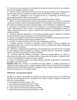 18
VI – contribuir para a preservação e a visualização dos elementos naturais tomados em seu conjunto e
em suas peculiaridades ambientais nativas;
VII – facilitar o acesso e utilização das funções e serviços de interesse coletivo nas vias e logradouros e
o fácil e rápido acesso aos serviços de emergência, tais como bombeiros, ambulâncias e polícia;
VIII – condicionar a regulação do uso e ocupação do solo e a implantação de infraestrutura à
preservação da paisagem urbana em seu conjunto.
Art. 31. São diretrizes específicas para o ordenamento e a gestão da paisagem urbana:
I – elaborar normas de ordenamento territorial relacionadas à inserção de elementos na paisagem
urbana que considere as diferentes porções da cidade em sua totalidade, a diversidade dos bairros, os
bens culturais e ambientais de interesse de preservação, o sistema edificado e a infraestrutura;
II – condicionar a implantação dos sistemas de infraestrutura à sua adequada inserção na paisagem
urbana, especialmente no que se refere à vulnerabilidade ambiental, à diversidade dos bairros da
cidade, à preservação dos bens culturais e ambientais de interesse para preservação e ao sistema
edificado existente;
III – identificar elementos significativos e referenciais da paisagem urbana e estabelecer medidas de
preservação de eixos visuais que garantam sua apreensão pelos cidadãos;
IV – garantir a participação da comunidade nos processos de identificação, valorização, preservação e
conservação dos elementos significativos da paisagem urbana;
V – promover o combate à poluição visual, bem como à degradação ambiental;
VI – proteger, preservar e recuperar o patrimônio cultural, histórico, artístico, paisagístico, de
consagração popular, bem como do meio ambiente natural ou construído da cidade, considerando
sua integração com o entorno;
VII – estabelecer o regramento das características de aproveitamento, dimensionamento e ocupação
de lotes e glebas de forma compatível aos objetivos e diretrizes desta lei, introduzindo a paisagem
urbana como critério de composição do sistema edificado;
VIII – promover ações de melhoria da paisagem urbana nos espaços públicos, em especial o
enterramento da fiação aérea, a arborização urbana, o alargamento de calçadas, em atendimento às
normas de acessibilidade universal, dentre outras medidas;
IX – ordenar a inserção de anúncios nos espaços públicos, proibindo a publicidade, em atendimento
aos objetivos expressos nesta lei.
Parágrafo único. Para contribuir na orientação das ações públicas e privadas relacionadas ao
ordenamento da paisagem urbana, a Prefeitura poderá elaborar Plano de Ordenamento da Paisagem
Urbana do território municipal considerando, quando for o caso, as determinações previstas nesta lei,
de forma articulada com os municípios vizinhos.
CAPÍTULO IV – Do Zoneamento Especial
Art. 32. Zonas Especiais são porções do território com diferentes características ou com destinação
específica e normas próprias de uso e ocupação do solo, edilícia, situadas em qualquer macrozona do
Município, compreendendo:
I – Zonas Especiais de Interesse Social – ZEIS;
II – Zonas Especiais de Ocupação Restritiva – ZEOR;
III – Zonas Especiais de Preservação Cultural – ZEPEC;
IV – Zonas Especiais de Preservação Ambiental – ZEPAM;
V – Zonas Especiais de Desenvolvimento Econômico – ZEDE.
 
