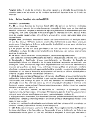 19
Parágrafo único. A criação de perímetros das zonas especiais e a alteração dos perímetros das
existentes deverão ser aprovadas por lei, conforme parágrafo 4º do artigo 40 da Lei Orgânica do
Município.
Seção I – Da Zona Especial de Interesse Social (ZEIS)
Subseção I – Dos Conceitos
Art. 33. As Zonas Especiais de Interesse Social (ZEIS) são porções do território destinadas,
prioritariamente, à garantia de moradia digna para a população da baixa renda por intermédio de
melhorias urbanísticas, recuperação ambiental e regularização fundiária de assentamentos precários
e irregulares, bem como à provisão de novas habitações de interesse social (HIS) dotadas de boa
oferta de serviços, equipamentos e infraestruturas urbanas, áreas verdes e comércios locais, entre
outros atributos.
Parágrafo único. Os valores da renda familiar mensal e per capita mencionados nas definições de HIS,
em suas duas faixas, e HMP serão ajustados anualmente pela Prefeitura, a cada mês de janeiro, de
acordo com o Índice Nacional de Preços ao Consumidor Amplo (IPCA) ou o que vier a substituí-lo, e
publicados no Diário Oficial da Cidade.
§ 2º. Os projetos de EHIS e de EZEIS, para obtenção de alvará de edificação nova, de execução e
certificado de conclusão deverão comprovar atendimento da demanda a ser indicada pela Secretaria
Municipal de Habitação.
Art. 34. As ZEIS classificam-se em 4 (quatro) categorias, definidas nos seguintes termos:
I – ZEIS 1 são áreas inseridas nas Macrozonas de Proteção e Recuperação Ambiental e na Macrozona
de Estruturação e Qualificação Urbana, majoritariamente, na Macroárea de Redução da
Vulnerabilidade Urbana e na Macroárea de Recuperação Urbana e Ambiental, caracterizadas pela
presença de favelas, loteamentos irregulares e empreendimentos habitacionais de interesse social,
ocupadas por população de baixa renda, onde haja interesse público em promover a melhoria
urbanística, recuperação ambiental, regularização fundiária, produção e manutenção de habitação de
interesse social com provisão de serviços, equipamentos e infraestruturas urbanas, espaços públicos,
comércio, serviços e atividades produtivas de caráter local;
II – ZEIS 2 são áreas inseridas na Macrozona de Estruturação e Qualificação Urbana, majoritariamente,
na Macroárea de Redução da Vulnerabilidade Urbana e na Macroárea de Estruturação Metropolitana,
caracterizadas pela presença de glebas ou lotes não edificados ou subutilizados, adequados à
urbanização e onde haja interesse público ou privado em produzir habitações de interesse social
dotados de serviços, equipamentos e infraestruturas urbanas, espaços públicos, comércios, serviços e
atividades produtivas de caráter local;
III – ZEIS 3 são áreas inseridas na Macrozona de Estruturação e Qualificação Urbana,
majoritariamente, na Macroárea de Estruturação Metropolitana, dotadas de serviços, equipamentos
e infraestruturas urbanas, boa oferta de empregos e caracterizadas pela existência de:
a) ocupações urbanas deterioradas, com imóveis encortiçados, que demandam melhorias urbanísticas
e habitacionais e onde haja interesse público ou privado em promover a habitação de interesse social
ou de mercado popular;
b) glebas, lotes e edificações não utilizados e subutilizados onde haja interesse público ou privado em
promover a habitação de interesse social ou de mercado popular.
IV – ZEIS 4 são áreas inseridas na Macrozona de Proteção e Recuperação Ambiental, nas Macroáreas
de Contenção Urbana e Uso Sustentável, de Recuperação Urbana e Ambiental e de Redução da
Vulnerabilidade Urbana, glebas ou lotes não edificados e adequados à urbanização, destinados à
 