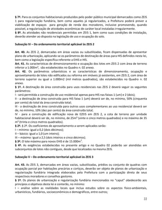 22
§ 7º. Para os conjuntos habitacionais produzidos pelo poder público municipal demarcados como ZEIS
1 para regularização fundiária, bem como aqueles já regularizados, a Prefeitura poderá prever a
viabilização de espaços para geração de renda dos moradores, inclusive promovendo, quando
possível, a regularização de atividades econômicas de caráter local instaladas irregularmente.
§ 8º. As atividades não residenciais permitidas em ZEIS 1, bem como suas condições de instalação,
deverão atender ao disposto na legislação de uso e ocupação do solo.
Subseção IV – Do ordenamento territorial aplicável às ZEIS 2
Art. 40. As ZEIS 2, demarcadas em áreas vazias ou subutilizadas, ficam dispensadas de apresentar
plano de urbanização, aplicando-se os parâmetros de destinação de áreas para HIS definidos nesta lei,
bem como a legislação específica referente a EHIS e HIS.
Art. 41. As características de dimensionamento e ocupação dos lotes em ZEIS 2 com área de terreno
inferior a 1.000m², são estabelecidos no Quadro n. 02 anexo.
Art. 42. Os parâmetros urbanísticos e as características de dimensionamento, ocupação e
aproveitamento de lotes não edificados ou reforma em imóveis já existentes, em ZEIS 2, com área de
terreno superior ou igual a 1.000m2 (mil metros quadrados), são estabelecidos no Quadro n. 02
anexo.
§ 1º. A destinação de área construída para usos residenciais nas ZEIS 2 deverá seguir os seguintes
parâmetros:
I - será permitida a construção de uso residencial apenas para HIS nas faixas 1 (um) e 2 (dois);
II - a destinação de área construída para HIS faixa 1 (um) deverá ser de, no mínimo, 50% (cinquenta
por cento) do total da área construída total;
III - a destinação de área construída para outros usos complementares ao uso residencial deverá ser
de, no mínimo, 10% (dez por cento) da área construída total;
IV - para a construção de edificação nova de EZEIS em ZEIS 2, a cota de terreno por unidade
habitacional deverá ser de, no mínimo, de 25m² (vinte e cinco metros quadrados) e no máximo de 35
m² (trinta e cinco metros quadrados).
§ 2º. § 2º. Os coeficientes de aproveitamento a serem aplicados serão:
I – mínimo: igual a 0,2 (dois décimos);
II – básico: igual a 1,0 (um inteiro);
III – máximo: igual a 2,5 (dois inteiros e cinco décimos).
§ 3º. O lote máximo para novos EHIS é de 15.000m2
.
§ 4º. As exigências estabelecidas no presente artigo e no Quadro 02 poderão ser atendidas em
subconjuntos de lotes não contíguos, desde que localizados na mesma ZEIS.
Subseção V – Do ordenamento territorial aplicável às ZEIS 3
Art. 43. As ZEIS 3, demarcadas em áreas vazias, subutilizadas, prédios ou conjunto de quadras com
ocupação parcial por habitações precárias e cortiços, deverão ser objeto de planos de urbanização e
regularização fundiária integrada elaborados pela Prefeitura com a participação direta de seus
respectivos moradores e conselhos gestores.
§ 1º. Os planos de urbanização e regularização fundiária mencionados no “caput” obedecerão aos
princípios e objetivos desta lei e conterão, no mínimo:
I – análise sobre as realidades locais que inclua estudos sobre os aspectos físico-ambientais,
urbanísticos, fundiários, socioeconômicos e demográficos, entre outros;
 