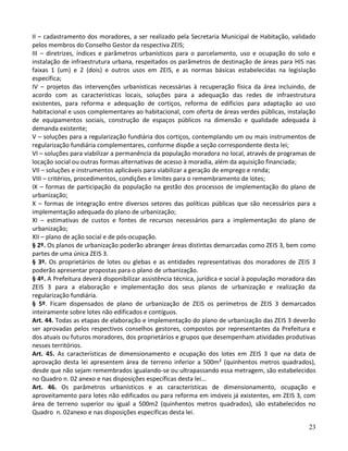 23
II – cadastramento dos moradores, a ser realizado pela Secretaria Municipal de Habitação, validado
pelos membros do Conselho Gestor da respectiva ZEIS;
III – diretrizes, índices e parâmetros urbanísticos para o parcelamento, uso e ocupação do solo e
instalação de infraestrutura urbana, respeitados os parâmetros de destinação de áreas para HIS nas
faixas 1 (um) e 2 (dois) e outros usos em ZEIS, e as normas básicas estabelecidas na legislação
específica;
IV – projetos das intervenções urbanísticas necessárias à recuperação física da área incluindo, de
acordo com as características locais, soluções para a adequação das redes de infraestrutura
existentes, para reforma e adequação de cortiços, reforma de edifícios para adaptação ao uso
habitacional e usos complementares ao habitacional, com oferta de áreas verdes públicas, instalação
de equipamentos sociais, construção de espaços públicos na dimensão e qualidade adequada à
demanda existente;
V – soluções para a regularização fundiária dos cortiços, contemplando um ou mais instrumentos de
regularização fundiária complementares, conforme dispõe a seção correspondente desta lei;
VI – soluções para viabilizar a permanência da população moradora no local, através de programas de
locação social ou outras formas alternativas de acesso à moradia, além da aquisição financiada;
VII – soluções e instrumentos aplicáveis para viabilizar a geração de emprego e renda;
VIII – critérios, procedimentos, condições e limites para o remembramento de lotes;
IX – formas de participação da população na gestão dos processos de implementação do plano de
urbanização;
X – formas de integração entre diversos setores das políticas públicas que são necessários para a
implementação adequada do plano de urbanização;
XI – estimativas de custos e fontes de recursos necessários para a implementação do plano de
urbanização;
XII – plano de ação social e de pós-ocupação.
§ 2º. Os planos de urbanização poderão abranger áreas distintas demarcadas como ZEIS 3, bem como
partes de uma única ZEIS 3.
§ 3º. Os proprietários de lotes ou glebas e as entidades representativas dos moradores de ZEIS 3
poderão apresentar propostas para o plano de urbanização.
§ 4º. A Prefeitura deverá disponibilizar assistência técnica, jurídica e social à população moradora das
ZEIS 3 para a elaboração e implementação dos seus planos de urbanização e realização da
regularização fundiária.
§ 5º. Ficam dispensados de plano de urbanização de ZEIS os perímetros de ZEIS 3 demarcados
inteiramente sobre lotes não edificados e contíguos.
Art. 44. Todas as etapas de elaboração e implementação do plano de urbanização das ZEIS 3 deverão
ser aprovadas pelos respectivos conselhos gestores, compostos por representantes da Prefeitura e
dos atuais ou futuros moradores, dos proprietários e grupos que desempenham atividades produtivas
nesses territórios.
Art. 45. As características de dimensionamento e ocupação dos lotes em ZEIS 3 que na data de
aprovação desta lei apresentem área de terreno inferior a 500m² (quinhentos metros quadrados),
desde que não sejam remembrados igualando-se ou ultrapassando essa metragem, são estabelecidos
no Quadro n. 02 anexo e nas disposições específicas desta lei...
Art. 46. Os parâmetros urbanísticos e as características de dimensionamento, ocupação e
aproveitamento para lotes não edificados ou para reforma em imóveis já existentes, em ZEIS 3, com
área de terreno superior ou igual a 500m2 (quinhentos metros quadrados), são estabelecidos no
Quadro n. 02anexo e nas disposições específicas desta lei.
 