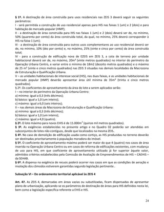 24
§ 1º. A destinação de área construída para usos residenciais nas ZEIS 3 deverá seguir os seguintes
parâmetros:
I - será permitida a construção de uso residencial apenas para HIS nas faixas 1 (um) e 2 (dois) e para
habitação de mercado popular (HMP);
II - a destinação de área construída para HIS nas faixas 1 (um) e 2 (dois) deverá ser de, no mínimo,
50% (quarenta por cento) da área construída total, da qual, no mínimo, 25% deverá corresponder à
HIS na faixa 1 (um);
III - a destinação de área construída para outros usos complementares ao uso residencial deverá ser
de, no mínimo, 10% (dez por cento) e, no máximo, 25% (vinte e cinco por cento) da área construída
total;
IV - para a construção de edificação nova de EZEIS em ZEIS 3, a cota de terreno por unidade
habitacional deverá ser de, no máximo, 20m² (vinte metros quadrados) no interior do perímetro da
Operação Urbana Centro, e variar entre o mínimo de 18m2 (dezoito metros quadrados) e o máximo
de 25 m² (vinte e cinco metros quadrados) nas ZEIS 3 situadas nas demais localidades da Macrozona
de Estruturação e Qualificação Urbana.
V – as unidades habitacionais de interesse social (HIS), nas duas faixas, e as unidades habitacionais de
mercado popular (HMP) deverão apresentar área útil mínima de 35m² (trinta e cinco metros
quadrados).
§ 2º. Os coeficientes de aproveitamento da área do lote a serem aplicados serão:
I – no interior do perímetro da Operação Urbana Centro:
a) mínimo: igual a 0,3 (três décimos);
b) básico: igual a 1,0 (um inteiro);
c) máximo: igual a 6,0 (seis inteiros);
II – nas demais áreas da Macrozona de Estruturação e Qualificação Urbana:
a) mínimo: igual a 0,3 (três décimos);
b) básico: igual a 1,0 (um inteiro);
c) máximo: igual a 4,0 (quatro).
§ 2º. O lote máximo para novos EHIS é de 15.000m2
(quinze mil metros quadrados).
§ 3º. As exigências estabelecidas no presente artigo e no Quadro 02 poderão ser atendidas em
subconjuntos de lotes não contíguos, desde que localizados na mesma ZEIS.
§ 4º. No caso de demolição de edificação usada como cortiço, as HIS produzidas no terreno deverão
ser destinadas prioritariamente à população moradora do imóvel.
§ 5º. O coeficiente de aproveitamento máximo poderá ser maior do que 4 (quatro) nos casos de área
inserida na Operação Urbana Centro ou em casos de reforma de edificações existentes, com mudança
de uso para HIS, em que coeficiente de aproveitamento utilizado já for superior àquele valor,
admitidos critérios estabelecidos pela Comissão de Avaliação de Empreendimentos de HIS – CAEHIS –
da SEHAB.
§ 6º. A dispensa na exigência de recuos poderá ocorrer nos casos em que as condições de aeração e
insolação dos cômodos estiverem garantidas segundo legislação pertinente..
Subseção VI – Do ordenamento territorial aplicável às ZEIS 4
Art. 47. As ZEIS 4, demarcadas em áreas vazias ou subutilizadas, ficam dispensadas de apresentar
plano de urbanização, aplicando-se os parâmetros de destinação de áreas para HIS definidos nesta lei,
bem como a legislação específica referente a EHIS e HIS.
 