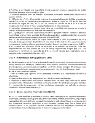 26
§ 4º. O lote a ser indicado pelo proprietário deverá apresentar condições equivalentes de padrão
urbanístico do lote de origem em ZEIS, a saber:
I – superfície edificável capaz de atender à quantidade de unidades habitacionais, respeitando a
seguinte fórmula:
N = [(CAzeis x Ato ) / 35] x 1,3, onde N é o número de unidades habitacionais de HIS a ser produzido
no novo lote; CAzeis é o coeficiente de aproveitamento do lote de origem em ZEIS; Ato é a área total
do terreno de origem em ZEIS, 35 é a cota de terreno por unidade de HIS e 1,3 é o fator de
compensação de produção de novas unidades habitacionais de interesse social;
II – condições equivalentes de infraestrutura viária, de proximidade aos sistemas de transporte
coletivo, de equipamentos sociais e de áreas de lazer público.
§ 5º. A produção de unidades habitacionais prevista no parágrafo anterior atenderá à demanda
encaminhada pela Secretaria Municipal de Habitação, devendo as unidades residenciais produzidas
atender características construtivas mínimas indicadas pela SEHAB.
§ 6º. O EHIS produzido nos termos do “caput” deverá atender a todos os parâmetros de uso e
ocupação do solo, percentuais de atendimento para faixas de HIS, HMP e outros usos, bem como a
necessidade de instalação e funcionamento de Conselhos Gestores previstas no regramento de ZEIS.
§ 7º. Somente será concedido alvará de aprovação e de execução de edificação nova para
empreendimento fora dos padrões de EZEIS em imóvel originalmente atingido por ZEIS caso
apresentado o certificado de conclusão do EHIS no imóvel indicado pelo proprietário para o
atendimento às regras estabelecidas para a ZEIS .
Seção II – Da Zona Especial de Ocupação Restrita (ZEOR)
Art. 51. As Zonas Especiais de Ocupação Restrita são porções do território destinadas exclusivamente
ao uso residencial de habitações unifamiliares e multifamiliares localizadas predominantemente no
Centro Expandido, com densidades demográfica e construtiva baixas, tipologias diferenciadas, níveis
de ruído compatíveis com o uso exclusivamente residencial, e com vias de tráfego leve e local.
Art. 52. A ZEOR tem como objetivos:
I – inibir a verticalização e garantir a baixa densidade construtiva e as características ambientais e
urbanísticas;
II – preservação e proteção das áreas residenciais e das áreas verdes significativas;
III – estímulo ao adensamento populacional, onde este ainda for viável, como forma de dar melhor
aproveitamento à infraestrutura existente e equilibrar a relação entre oferta de empregos e moradia;
IV – manutenção do zoneamento restritivo nos bairros residenciais, com definição precisa dos
corredores e áreas de comércio e serviços.
Seção III – Da Zona Especial de Preservação Cultural (ZEPEC)
Art. 53. As Zonas Especiais de Preservação Cultural (ZEPEC) são porções do território destinadas à
preservação, valorização e salvaguarda do patrimônio histórico, artístico, arquitetônico, arqueológico
e paisagístico, doravante definidos como patrimônio cultural, podendo configurar-se como áreas com
seus respectivos elementos construtivos e bens tombados, quadras, sítios físicos, ruínas, eixos
histórico-culturais e ou conjuntos urbanos, conforme descrito nas respectivas resoluções de
tombamento ou instrumentos de proteção da esfera municipal, estadual e federal.
 