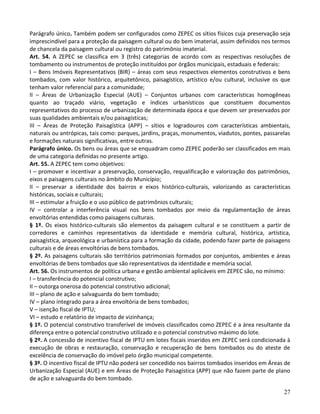 27
Parágrafo único. Também podem ser configurados como ZEPEC os sítios físicos cuja preservação seja
imprescindível para a proteção da paisagem cultural ou do bem imaterial, assim definidos nos termos
de chancela da paisagem cultural ou registro do patrimônio imaterial.
Art. 54. A ZEPEC se classifica em 3 (três) categorias de acordo com as respectivas resoluções de
tombamento ou instrumentos de proteção instituídos por órgãos municipais, estaduais e federais:
I – Bens Imóveis Representativos (BIR) – áreas com seus respectivos elementos construtivos e bens
tombados, com valor histórico, arquitetônico, paisagístico, artístico e/ou cultural, inclusive os que
tenham valor referencial para a comunidade;
II – Áreas de Urbanização Especial (AUE) – Conjuntos urbanos com características homogêneas
quanto ao traçado viário, vegetação e índices urbanísticos que constituem documentos
representativos do processo de urbanização de determinada época e que devem ser preservados por
suas qualidades ambientais e/ou paisagísticas;
III – Áreas de Proteção Paisagística (APP) – sítios e logradouros com características ambientais,
naturais ou antrópicas, tais como: parques, jardins, praças, monumentos, viadutos, pontes, passarelas
e formações naturais significativas, entre outras.
Parágrafo único. Os bens ou áreas que se enquadram como ZEPEC poderão ser classificados em mais
de uma categoria definidas no presente artigo.
Art. 55. A ZEPEC tem como objetivos:
I – promover e incentivar a preservação, conservação, requalificação e valorização dos patrimônios,
eixos e paisagens culturais no âmbito do Município;
II – preservar a identidade dos bairros e eixos histórico-culturais, valorizando as características
históricas, sociais e culturais;
III – estimular a fruição e o uso público de patrimônios culturais;
IV – controlar a interferência visual nos bens tombados por meio da regulamentação de áreas
envoltórias entendidas como paisagens culturais.
§ 1º. Os eixos histórico-culturais são elementos da paisagem cultural e se constituem a partir de
corredores e caminhos representativos da identidade e memória cultural, histórica, artística,
paisagística, arqueológica e urbanística para a formação da cidade, podendo fazer parte de paisagens
culturais e de áreas envoltórias de bens tombados.
§ 2º. As paisagens culturais são territórios patrimoniais formados por conjuntos, ambientes e áreas
envoltórias de bens tombados que são representativos da identidade e memória social.
Art. 56. Os instrumentos de política urbana e gestão ambiental aplicáveis em ZEPEC são, no mínimo:
I – transferência do potencial construtivo;
II – outorga onerosa do potencial construtivo adicional;
III – plano de ação e salvaguarda do bem tombado;
IV – plano integrado para a área envoltória de bens tombados;
V – isenção fiscal de IPTU;
VI – estudo e relatório de impacto de vizinhança;
§ 1º. O potencial construtivo transferível de imóveis classificados como ZEPEC é a área resultante da
diferença entre o potencial construtivo utilizado e o potencial construtivo máximo do lote.
§ 2º. A concessão de incentivo fiscal de IPTU em lotes fiscais inseridos em ZEPEC será condicionada à
execução de obras e restauração, conservação e recuperação de bens tombados ou do ateste de
excelência de conservação do imóvel pelo órgão municipal competente.
§ 3º. O incentivo fiscal de IPTU não poderá ser concedido nos bairros tombados inseridos em Áreas de
Urbanização Especial (AUE) e em Áreas de Proteção Paisagística (APP) que não fazem parte de plano
de ação e salvaguarda do bem tombado.
 
