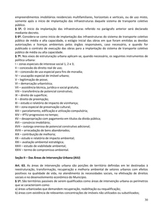 30
empreendimentos imobiliários residenciais multifamiliares, horizontais e verticais, ou de uso misto,
somente após o início de implantação das infraestruturas daquele sistema de transporte coletivo
público.
§ 5º. O início da implantação das infraestruturas referido no parágrafo anterior será declarado
mediante decreto.
§ 6º. Considera-se como início de implantação das infraestruturas do sistema de transporte coletivo
público de média e alta capacidade, o estágio inicial das obras em que foram emitidas as devidas
autorizações e licenças ambientais pelos órgãos responsáveis, caso necessário, e quando for
publicado o contrato de execução das obras para a implantação do sistema de transporte coletivo
público de média ou alta capacidade.
§ 7º. Nos eixos de estruturação urbana aplicam-se, quando necessário, os seguintes instrumentos de
política urbana:
I – zonas especiais de interesse social 1, 2 e 3;
II – concessão do direito real de uso;
III – concessão de uso especial para fins de moradia;
IV – usucapião especial de imóvel urbano;
V – legitimação de posse;
VI – demarcação urbanística;
VII – assistência técnica, jurídica e social gratuita;
VIII – transferência de potencial construtivo;
IX – direito de superfície;
X – direito de preempção;
XI – estudo e relatório de impacto de vizinhança;
XII – zona especial de preservação cultural;
XIII – parcelamento, edificação e utilização compulsória;
XIV – IPTU progressivo no tempo;
XV – desapropriação com pagamento em títulos da dívida pública;
XVI – consórcio imobiliário;
XVII – outorga onerosa de potencial construtivo adicional;
XVIII – arrecadação de bens abandonados;
XIX – contribuição de melhoria;
XX – estudo e relatório de impacto ambiental;
XXI – avaliação ambiental estratégica;
XXIII – estudo de viabilidade ambiental;
XXIV – termo de compromisso ambiental.
Seção II – Das Áreas de Intervenção Urbana (AIU)
Art. 63. As áreas de intervenção urbana são porções de território definidas em lei destinadas à
reestruturação, transformação, recuperação e melhoria ambiental de setores urbanos com efeitos
positivos na qualidade de vida, no atendimento às necessidades sociais, na efetivação de direitos
sociais e no desenvolvimento econômico do Município.
§ 1º. São territórios passíveis de serem qualificados como áreas de intervenção urbana os perímetros
que se caracterizem como:
a) áreas urbanizadas que demandem recuperação, reabilitação ou requalificação;
b) áreas com existência de relevantes concentrações de imóveis não utilizados ou subutilizados;
 