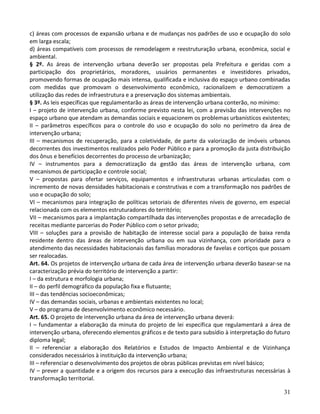 31
c) áreas com processos de expansão urbana e de mudanças nos padrões de uso e ocupação do solo
em larga escala;
d) áreas compatíveis com processos de remodelagem e reestruturação urbana, econômica, social e
ambiental.
§ 2º. As áreas de intervenção urbana deverão ser propostas pela Prefeitura e geridas com a
participação dos proprietários, moradores, usuários permanentes e investidores privados,
promovendo formas de ocupação mais intensa, qualificada e inclusiva do espaço urbano combinadas
com medidas que promovam o desenvolvimento econômico, racionalizem e democratizem a
utilização das redes de infraestrutura e a preservação dos sistemas ambientais.
§ 3º. As leis específicas que regulamentarão as áreas de intervenção urbana conterão, no mínimo:
I – projeto de intervenção urbana, conforme previsto nesta lei, com a previsão das intervenções no
espaço urbano que atendam as demandas sociais e equacionem os problemas urbanísticos existentes;
II – parâmetros específicos para o controle do uso e ocupação do solo no perímetro da área de
intervenção urbana;
III – mecanismos de recuperação, para a coletividade, de parte da valorização de imóveis urbanos
decorrentes dos investimentos realizados pelo Poder Público e para a promoção da justa distribuição
dos ônus e benefícios decorrentes do processo de urbanização;
IV – instrumentos para a democratização da gestão das áreas de intervenção urbana, com
mecanismos de participação e controle social;
V – propostas para ofertar serviços, equipamentos e infraestruturas urbanas articuladas com o
incremento de novas densidades habitacionais e construtivas e com a transformação nos padrões de
uso e ocupação do solo;
VI – mecanismos para integração de políticas setoriais de diferentes níveis de governo, em especial
relacionada com os elementos estruturadores do território;
VII – mecanismos para a implantação compartilhada das intervenções propostas e de arrecadação de
receitas mediante parcerias do Poder Público com o setor privado;
VIII – soluções para a provisão de habitação de interesse social para a população de baixa renda
residente dentro das áreas de intervenção urbana ou em sua vizinhança, com prioridade para o
atendimento das necessidades habitacionais das famílias moradoras de favelas e cortiços que possam
ser realocadas.
Art. 64. Os projetos de intervenção urbana de cada área de intervenção urbana deverão basear-se na
caracterização prévia do território de intervenção a partir:
I – da estrutura e morfologia urbana;
II – do perfil demográfico da população fixa e flutuante;
III – das tendências socioeconômicas;
IV – das demandas sociais, urbanas e ambientais existentes no local;
V – do programa de desenvolvimento econômico necessário.
Art. 65. O projeto de intervenção urbana da área de intervenção urbana deverá:
I – fundamentar a elaboração da minuta do projeto de lei específica que regulamentará a área de
intervenção urbana, oferecendo elementos gráficos e de texto para subsídio à interpretação do futuro
diploma legal;
II – referenciar a elaboração dos Relatórios e Estudos de Impacto Ambiental e de Vizinhança
considerados necessários à instituição da intervenção urbana;
III – referenciar o desenvolvimento dos projetos de obras públicas previstas em nível básico;
IV – prever a quantidade e a origem dos recursos para a execução das infraestruturas necessárias à
transformação territorial.
 