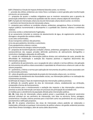 32
§ 1º. O Relatório e Estudo de Impacto Ambiental deverão conter, no mínimo:
I – previsão dos efeitos ambientais aos meios físico e antrópico a serem gerados pela transformação
estrutural a ser promovida;
II – propostas de ajustes e medidas mitigadoras que se mostrem necessárias para a garantia da
preservação ambiental e melhoria da qualidade vida dos setores urbanos objeto de intervenção.
§ 2º. O projeto de intervenção urbana da área de intervenção urbana deverá conter, no mínimo:
I – perímetro territorial da área de intervenção urbana;
II – propostas para melhorar as condições urbanas, ambientais, paisagísticas, físicas e funcionais dos
espaços públicos incrementando o desempenho e a qualidade dos sistemas urbanos e ambientais
relativos:
a) às áreas verdes e ambientalmente fragilizadas;
b) ao saneamento incluindo os sistemas de abastecimento de água, de esgotamento sanitário, de
drenagem e de gestão dos resíduos sólidos;
c) aos solos contaminados;
d) aos transportes coletivos não poluentes;
e) às vias para pedestres, bicicletas e automóveis;
f) aos equipamentos urbanos e sociais;
g) ao fornecimento de energia e telecomunicação;
III – propostas de transformação das condições urbanas, ambientais, paisagísticas, físicas, funcionais e
socioeconômicas dos espaços privados definindo parâmetros de adensamento demográfico e
construtivo e tipologias adequadas de edificação;
IV – estudo de viabilidade das intervenções públicas diretas com estimativas de custo, previsão das
dificuldades de implantação e avaliação dos impactos positivos e negativos decorrentes das
intervenções propostas;
V – parâmetros de parcelamento, uso e ocupação do solo e subsolo e normas edilícias e de aplicação
de instrumentos de política urbana associados à capacidade da infraestrutura urbana em cada um dos
setores propostos;
VI – parâmetros, critérios e normas para aplicação de instrumentos de política urbana associados com
as intervenções previstas;
VII – plano de gestão para implantação do projeto de intervenção urbana com, no mínimo:
a) prioridades no atendimento das necessidades sociais, nas intervenções públicas e na realização dos
investimentos previstos;
b) definição de etapas e fases de implementação das intervenções públicas previstas;
c) definição do conselho gestor da área de intervenção urbana, estabelecendo sua atribuição,
composição e formas de funcionamento;
d) instrumentos para o monitoramento e avaliação dos impactos e das intervenções urbanísticas
previstas na área de intervenção com base em processos de participação da sociedade civil;
e) medidas para o atendimento da população afetada pelas intervenções públicas.
Art. 66. Cada área de intervenção urbana poderá prever a quantidade de potencial construtivo
adicional utilizável em seu perímetro de intervenção, com base na estrutura, forma, paisagem,
características e funções urbanas previstas para o local bem como nos parâmetros de uso, ocupação,
parcelamento e edificação propostos.
Art. 67. Os projetos urbanísticos das áreas de intervenção urbana poderão ser elaborados e
implantados utilizando-se quaisquer instrumentos de política urbana e de gestão ambiental previstos
neste Plano Diretor Estratégico, além de outros deles decorrentes.
 