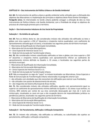 33
CAPÍTULO VI – Dos Instrumentos de Política Urbana e de Gestão Ambiental
Art. 68. Os instrumentos de política urbana e gestão ambiental serão utilizados para a efetivação dos
objetivos das Macroáreas e a implantação dos princípios e objetivos deste Plano Diretor Estratégico.
Parágrafo único. As intervenções no tecido urbano poderão conjugar a utilização de dois ou mais
instrumentos de Política Urbana e de Gestão Ambiental, com a finalidade de atingir os objetivos do
processo de urbanização previsto para o território.
Seção I – Dos Instrumentos Indutores do Uso Social da Propriedade
Subseção I – Do âmbito de aplicação
Art. 69. Para os efeitos desta lei, são considerados imóveis não utilizados não edificados os lotes e
glebas com área superior a 250 m² (duzentos e cinqüenta metros quadrados), com coeficiente de
aproveitamento utilizado igual a 0 (zero), e localizados nas seguintes partes do território municipal:
I – Macroárea de Qualificação da Urbanização Consolidada;
II – Macroárea de Estruturação Metropolitana;
III – Zona Especial de Interesse Social 2 e 3.
IV – Rede de Estruturação da Transformação Urbana.
Art. 70. São considerados imóveis subutilizados edificados os lotes e glebas com área superior a 250
m² (duzentos e cinqüenta metros quadrados) com aproveitamento inferior ao coeficiente de
aproveitamento mínimo definido no Quadro n. 01 anexo, e localizados nas seguintes partes do
território municipal:
I – Macroáreas de Qualificação da Urbanização Consolidada;
II – Macroárea de Estruturação Metropolitana;
III – Zonas Especiais de Interesse Social 2 e 3;
IV – Rede de Estruturação da Transformação Urbana.
§ 2º. Não se enquadram na regra do “caput” os imóveis localizados nas Macroáreas, Zonas Especiais e
Rede de Estruturação da Transformação Urbana relacionadas no parágrafo anterior que:
I – são utilizados com atividades que não necessitam de edificações para exercer suas finalidades;
II – são utilizados com postos de abastecimento de veículos;
III – são integrantes do Sistema Municipal de Áreas Verdes.
Art. 71. São considerados imóveis não utilizados edificados, aqueles com aproveitamento igual ou
superior ao coeficiente de aproveitamento mínimo definido no Quadro n. 01 anexo e que tenham, no
mínimo, 80% (oitenta por cento) de sua área construída desocupada por mais de 1 (um) ano
ininterrupto, ressalvados os casos em que a não ocupação decorra de impossibilidades jurídicas ou
pendências judiciais, localizados nas seguintes partes do território:
I – Macroárea de Macroárea de Qualificação da Urbanização Consolidada;
II – Macroárea de Estruturação Metropolitana;
III – Zona Especial de Interesse Social 2 e 3;
IV – Rede de Estruturação da Transformação Urbana.
Subseção II – Do Parcelamento, Edificação e Utilização Compulsória
Art. 72. Os imóveis não utilizados, não edificados ou edificados, ou subutilizados são sujeitos ao
parcelamento, edificação e utilização compulsória.
 