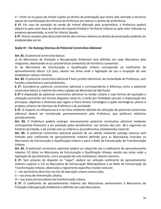 36
II – imitir-se na posse do imóvel sujeito ao direito de preempção que tenha sido alienado a terceiros
apesar da manifestação de interesse da Prefeitura em exercer o direito de preferência.
§ 1º. Em caso de anulação da venda do imóvel efetuada pelo proprietário, a Prefeitura poderá
adquiri-lo pelo valor base de cálculo do Imposto Predial e Territorial Urbano ou pelo valor indicado na
proposta apresentada, se este for inferior àquele.
§ 2º. Outras sanções pelo descumprimento das normas relativas ao direito de preempção poderão ser
estabelecidas em lei.
Seção III – Da Outorga Onerosa de Potencial Construtivo Adicional
Art. 81. O potencial construtivo básico:
a) da Macrozona de Proteção e Recuperação Ambiental será definido em cada Macroárea dela
integrante, observando-se as características ambientais do território a preservar;
b) da Macrozona de Estruturação e Qualificação Urbana corresponde ao coeficiente de
aproveitamento básico 1,0 (um), exceto nas áreas onde a legislação de uso e ocupação do solo
estabelecer valores menores.
Art. 82. O potencial construtivo adicional é bem jurídico dominical, de titularidade da Prefeitura, com
funções urbanísticas e socioambientais.
§ 1º. Considera-se potencial construtivo adicional o correspondente à diferença entre o potencial
construtivo básico e máximo dos lotes e glebas do Município de São Paulo.
§ 2º A disposição do potencial construtivo adicional no tecido urbano e suas formas de aquisição e
utilização ocorrerão nos termos dispostos nesta lei, e terão por finalidade veicular a implantação dos
princípios, objetivos e diretrizes que regem o Plano Diretor Estratégico e ações estratégicas, planos e
projetos urbanos de interesse da Prefeitura e da sociedade.
§ 3º. O impacto na infraestrutura e no meio ambiente advindo da utilização do potencial construtivo
adicional deverá ser monitorado permanentemente pela Prefeitura, que publicará relatórios
periodicamente.
Art. 83. A Prefeitura poderá outorgar onerosamente potencial construtivo adicional mediante
contrapartida financeira a ser prestada pelos beneficiários, nos termos dos arts. 28 e seguintes do
Estatuto da Cidade, e de acordo com os critérios e procedimentos estabelecidos nesta lei.
Art. 84. O potencial construtivo adicional passível de ser obtido mediante outorga onerosa será
limitado pelo coeficiente de aproveitamento máximo definido para as Macroáreas inseridas na
Macrozona de Estruturação e Qualificação Urbana e para a Rede de Estruturação da Transformação
Urbana.
Art. 85. O potencial construtivo adicional poderá ser adquirido até o coeficiente de aproveitamento
máximo 2,0 (dois) na Macrozona de Estruturação e Qualificação Urbana, exceto nas áreas onde a
legislação de parcelamento, uso e ocupação do solo estabelecer valores menores.
§ 1º. Sem prejuízo do disposto no “caput”, poderá ser utilizado coeficiente de aproveitamento
máximo superior a 2,0 na Macroárea de Estruturação Metropolitana e na Rede de Estruturação da
Transformação Urbana, observado o regramento específico trazido nesta lei:
I – nos perímetros descritos nas leis de operação urbana consorciada;
II – nas áreas de intervenção urbana;
III – nos eixos estruturadores da transformação urbana.
§ 2º. O coeficiente de aproveitamento máximo das Macroáreas pertencentes à Macrozona de
Proteção e Recuperação Ambiental é definido em cada Macroárea.
 
