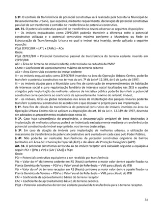 38
§ 3º. O controle da transferência de potencial construtivo será realizado pela Secretaria Municipal de
Desenvolvimento Urbano, que expedirá, mediante requerimento, declaração de potencial construtivo
passível de ser transferido e certidão de transferência de potencial construtivo.
Art. 91. O potencial construtivo passível de transferência deverá observar as seguintes disposições:
I – Os imóveis enquadrados como ZEPEC/BIR poderão transferir a diferença entre o potencial
construtivo utilizado e o potencial construtivo máximo conforme a Macroárea ou Rede de
Estruturação da Transformação Urbana na qual o imóvel esta inserido, sendo aplicada a seguinte
equação:
PCpt ZEPEC/BIR = (ATc x CAMc) – ACe
Onde:
PCpt ZEPEC/BIR = Potencial Construtivo passível de transferência do terreno cedente inserido em
ZEPEC/BIR
ATc = Área de Terreno do imóvel cedente, referenciada no cadastro da PMSP
CAMc = Coeficiente de aproveitamento máximo do terreno cedente
ACe = Área Construída existente do imóvel cedente
II – os imóveis enquadrados como ZEPEC/BIR inseridos na área da Operação Urbana Centro, poderão
transferir o potencial construtivo nos termos do art. 7º da Lei nº 12.349, de 6 de junho de 1997;
III – os imóveis doados para o Município para fins de construção de empreendimentos de habitação
de interesse social e para regularização fundiária de interesse social localizados nas ZEIS e aqueles
atingidos pela implantação de melhorias urbanas de iniciativa pública poderão transferir o potencial
construtivo correspondente ao coeficiente de aproveitamento máximo do referido imóvel;
IV – os imóveis, lotes ou glebas localizados nas áreas de implantação dos parques lineares poderão
transferir o potencial construtivo de acordo com o que dispuser o projeto para sua implantação.
§ 1º. Para fins de cálculo da transferência do potencial construtivo de imóveis inseridos na área da
Operação Urbana Centro não se aplicam as disposições do art. 10 da Lei n. 12.349, de 1997, devendo
ser adotados os procedimentos estabelecidos nesta lei.
§ 2º. Caso haja concordância do proprietário, a desapropriação amigável de bens destinados à
implantação de melhorias urbanas poderá ser indenizada exclusivamente mediante a transferência do
potencial construtivo do imóvel expropriado, nos termos deste artigo.
§ 3º. Em caso de doação de imóveis para implantação de melhorias urbanas, a utilização do
mecanismo da transferência de potencial construtivo será avaliada em cada caso pelo Poder Público.
§ 4º. Não poderão ser realizadas transferências de potencial construtivo originário de bairros
tombados em Área de Urbanização Especial (AUE) e das Áreas de Proteção Paisagística (APP).
Art. 92. O potencial construtivo acrescido ao do imóvel receptor será calculado segundo a equação a
seguir: PCr = [(Vtc / Vtr) x (CAr / CAc)] x PCpt
Onde:
PCr = Potencial construtivo equivalente a ser recebido por transferência
Vtc = Valor do m² do terreno cedente em R$ (Reais) conforme o maior valor dentre aquele fixado na
Planta Genérica de Valores – PGV e o Valor Venal de Referência – VVR para cálculo do ITBI
Vtr = Valor do m² do terreno receptor em R$ (Reais) conforme o maior valor dentre aquele fixado na
Planta Genérica de Valores – PGV e o Valor Venal de Referência – VVR para cálculo do ITBI
CAr = Coeficiente de aproveitamento básico do terreno receptor
CAc = Coeficiente de aproveitamento básico do terreno cedente.
PCpt = Potencial construtivo do terreno cedente passível de transferência para o terreno receptor.
 